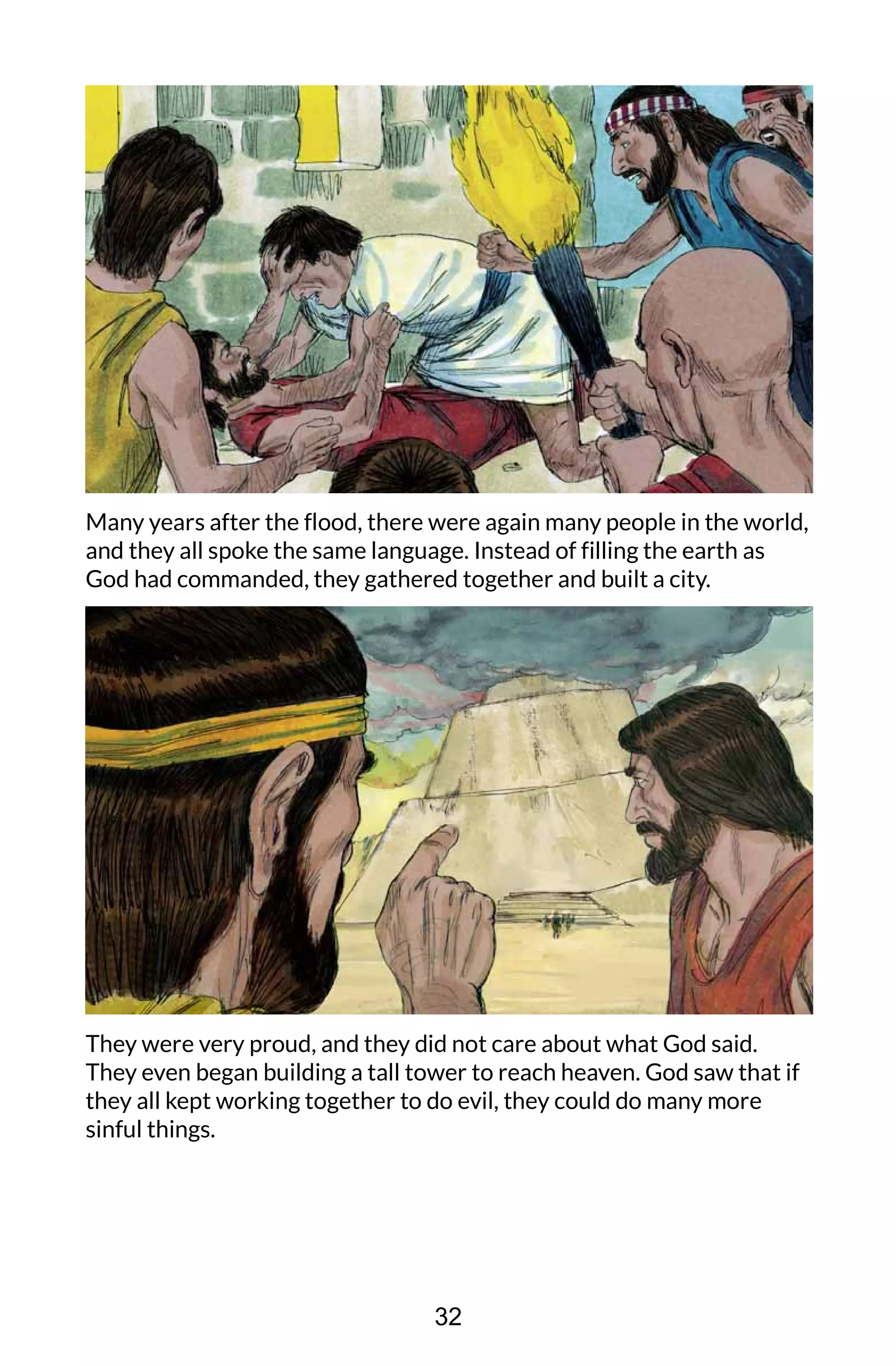 Many years after the flood, there were again many people in the world,
and they all spoke the same language. Instead of filling the earth as
God had commanded, they gathered together and built a city.
They were very proud, and they did not care about what God said.
They even began building a tall tower to reach heaven. God saw that if
they all kept working together to do evil, they could do many more
sinful things.
32
 
