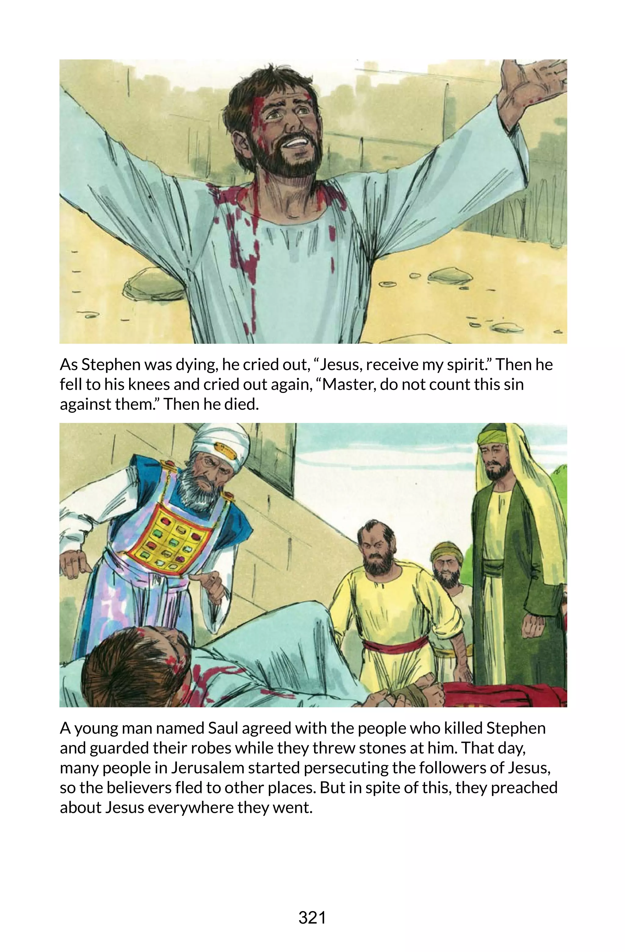 As Stephen was dying, he cried out, “Jesus, receive my spirit.” Then he
fell to his knees and cried out again, “Master, do not count this sin
against them.” Then he died.
A young man named Saul agreed with the people who killed Stephen
and guarded their robes while they threw stones at him. That day,
many people in Jerusalem started persecuting the followers of Jesus,
so the believers fled to other places. But in spite of this, they preached
about Jesus everywhere they went.
321
 