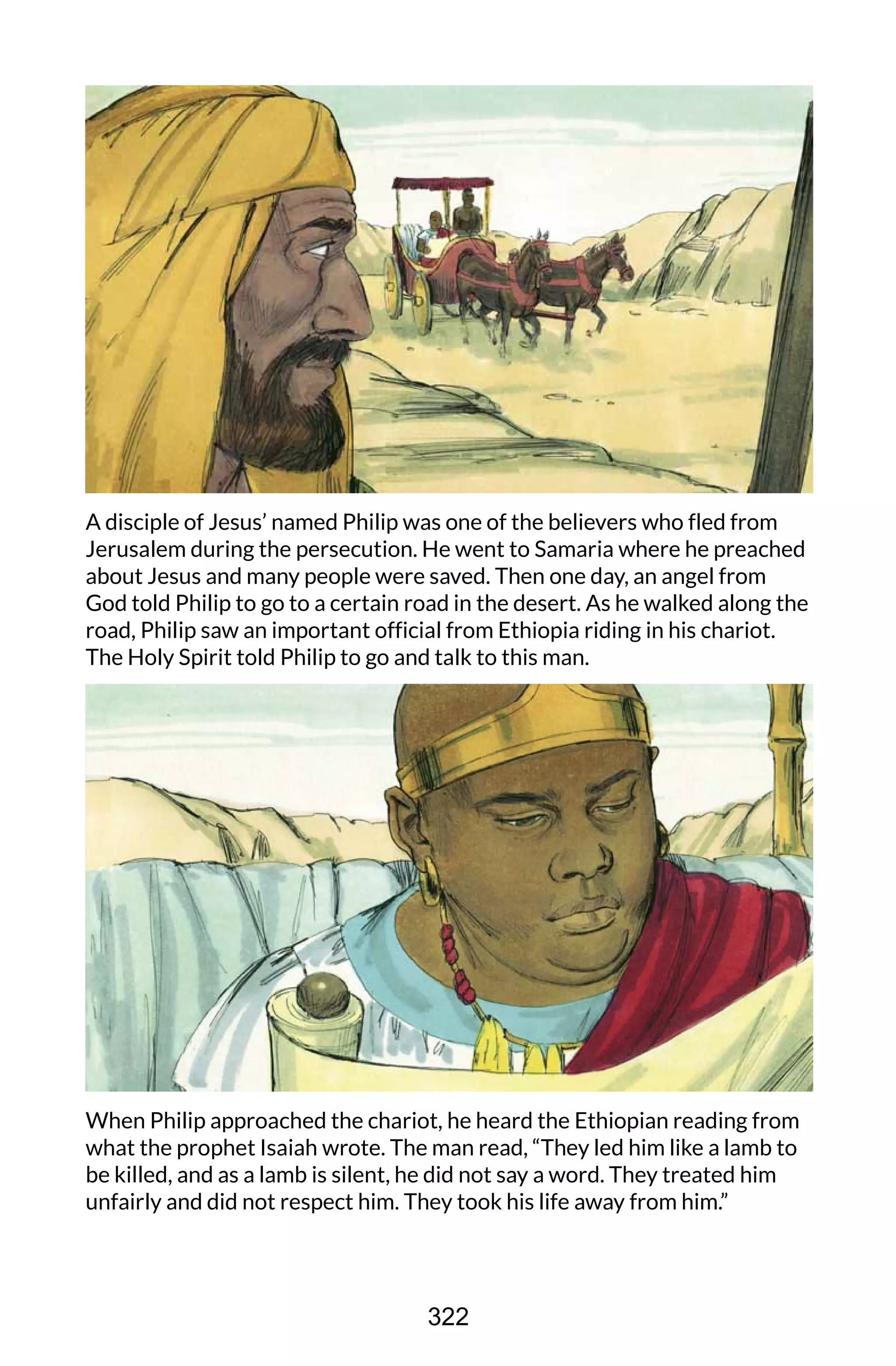 A disciple of Jesus’ named Philip was one of the believers who fled from
Jerusalem during the persecution. He went to Samaria where he preached
about Jesus and many people were saved. Then one day, an angel from
God told Philip to go to a certain road in the desert. As he walked along the
road, Philip saw an important official from Ethiopia riding in his chariot.
The Holy Spirit told Philip to go and talk to this man.
When Philip approached the chariot, he heard the Ethiopian reading from
what the prophet Isaiah wrote. The man read, “They led him like a lamb to
be killed, and as a lamb is silent, he did not say a word. They treated him
unfairly and did not respect him. They took his life away from him.”
322
 