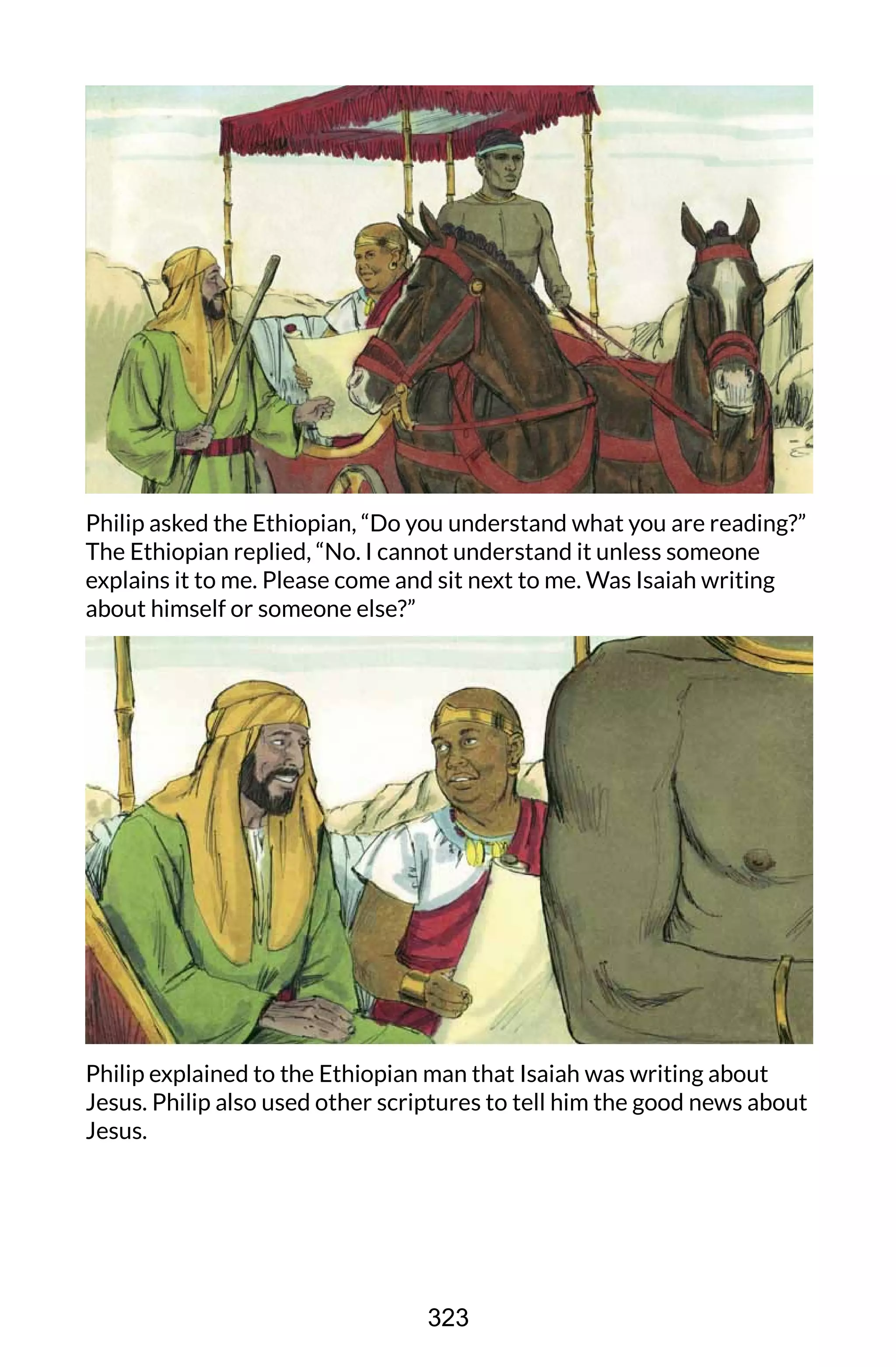 Philip asked the Ethiopian, “Do you understand what you are reading?”
The Ethiopian replied, “No. I cannot understand it unless someone
explains it to me. Please come and sit next to me. Was Isaiah writing
about himself or someone else?”
Philip explained to the Ethiopian man that Isaiah was writing about
Jesus. Philip also used other scriptures to tell him the good news about
Jesus.
323
 