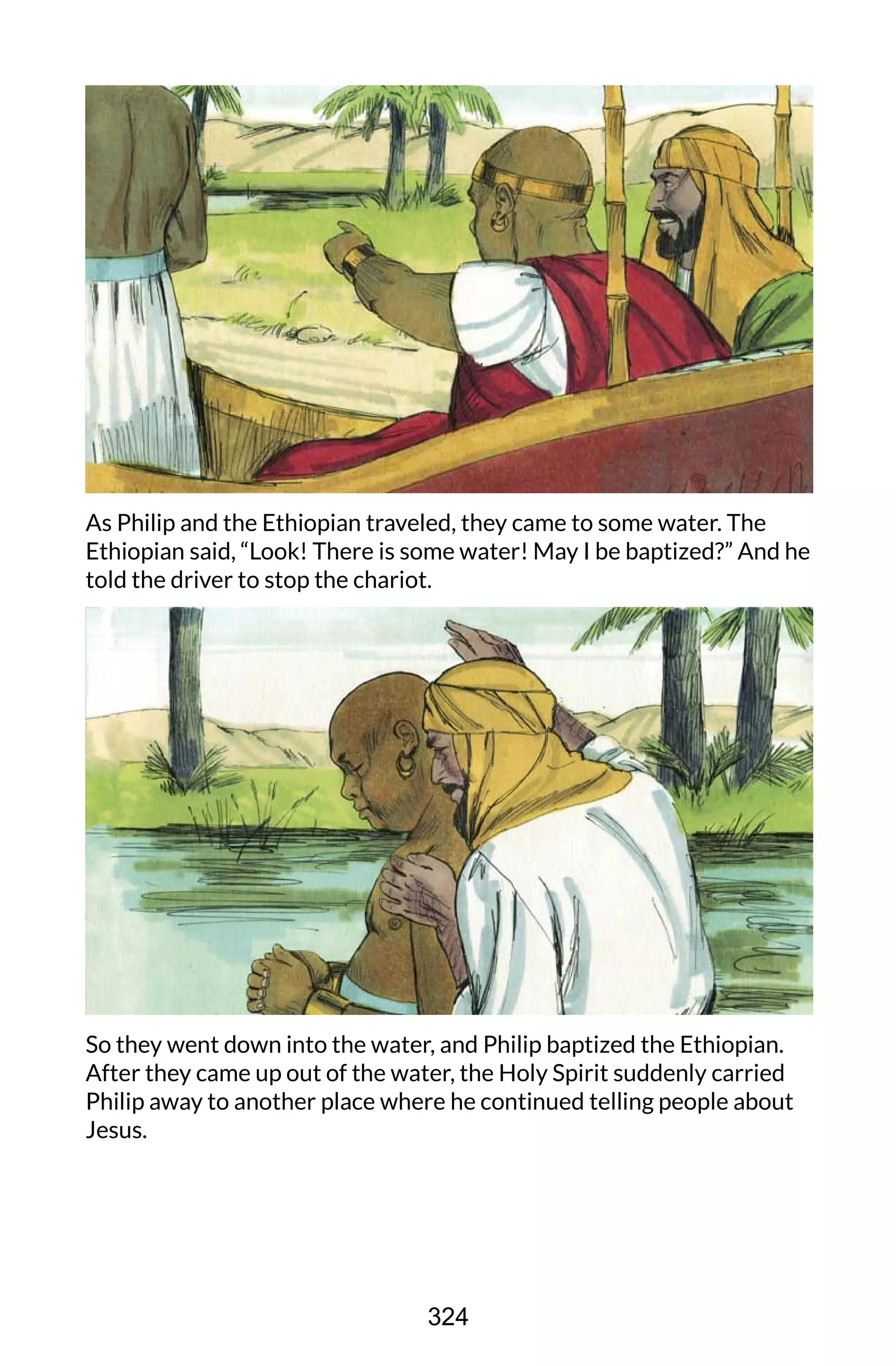As Philip and the Ethiopian traveled, they came to some water. The
Ethiopian said, “Look! There is some water! May I be baptized?” And he
told the driver to stop the chariot.
So they went down into the water, and Philip baptized the Ethiopian.
After they came up out of the water, the Holy Spirit suddenly carried
Philip away to another place where he continued telling people about
Jesus.
324
 