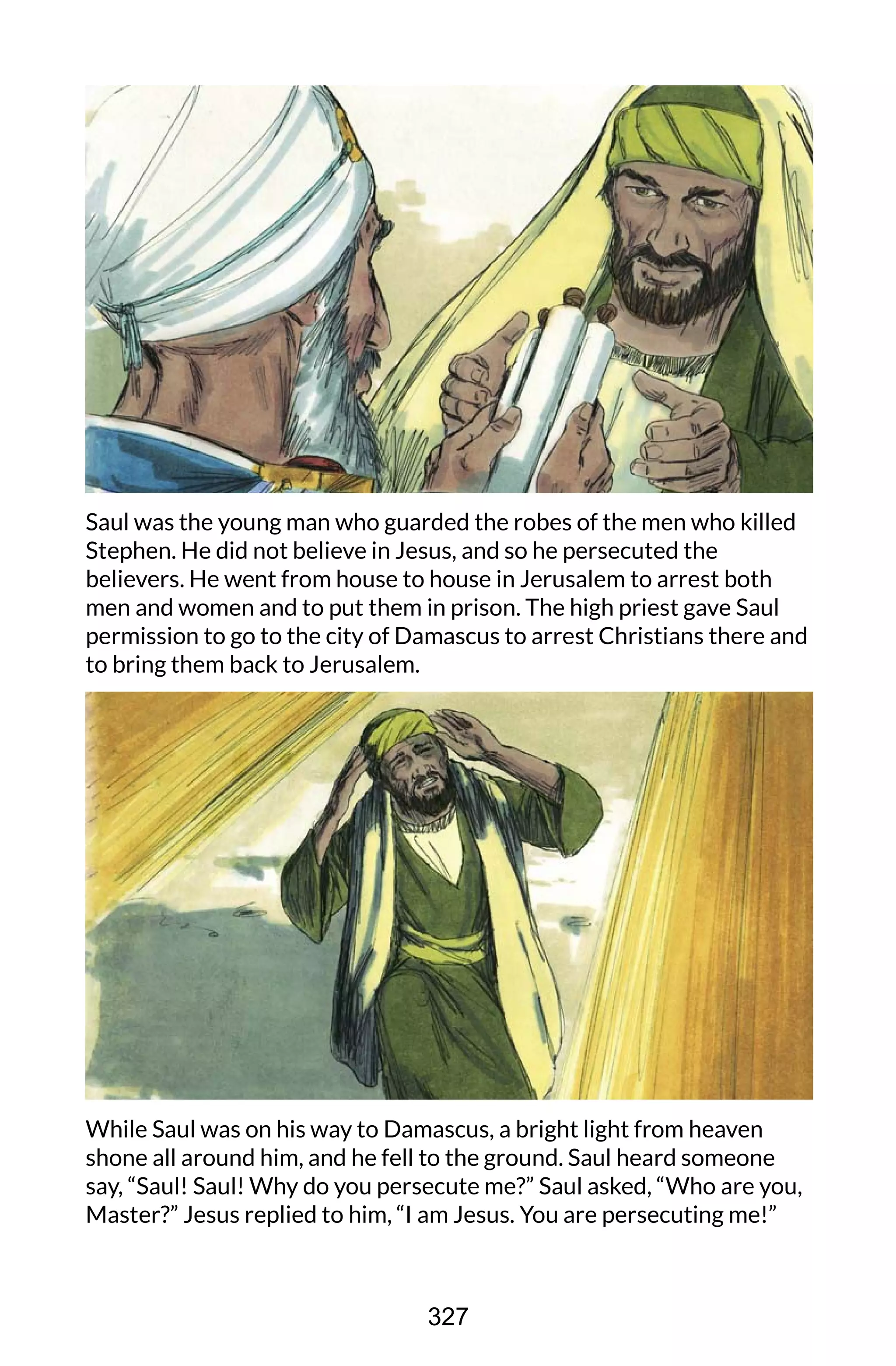 Saul was the young man who guarded the robes of the men who killed
Stephen. He did not believe in Jesus, and so he persecuted the
believers. He went from house to house in Jerusalem to arrest both
men and women and to put them in prison. The high priest gave Saul
permission to go to the city of Damascus to arrest Christians there and
to bring them back to Jerusalem.
While Saul was on his way to Damascus, a bright light from heaven
shone all around him, and he fell to the ground. Saul heard someone
say, “Saul! Saul! Why do you persecute me?” Saul asked, “Who are you,
Master?” Jesus replied to him, “I am Jesus. You are persecuting me!”
327
 