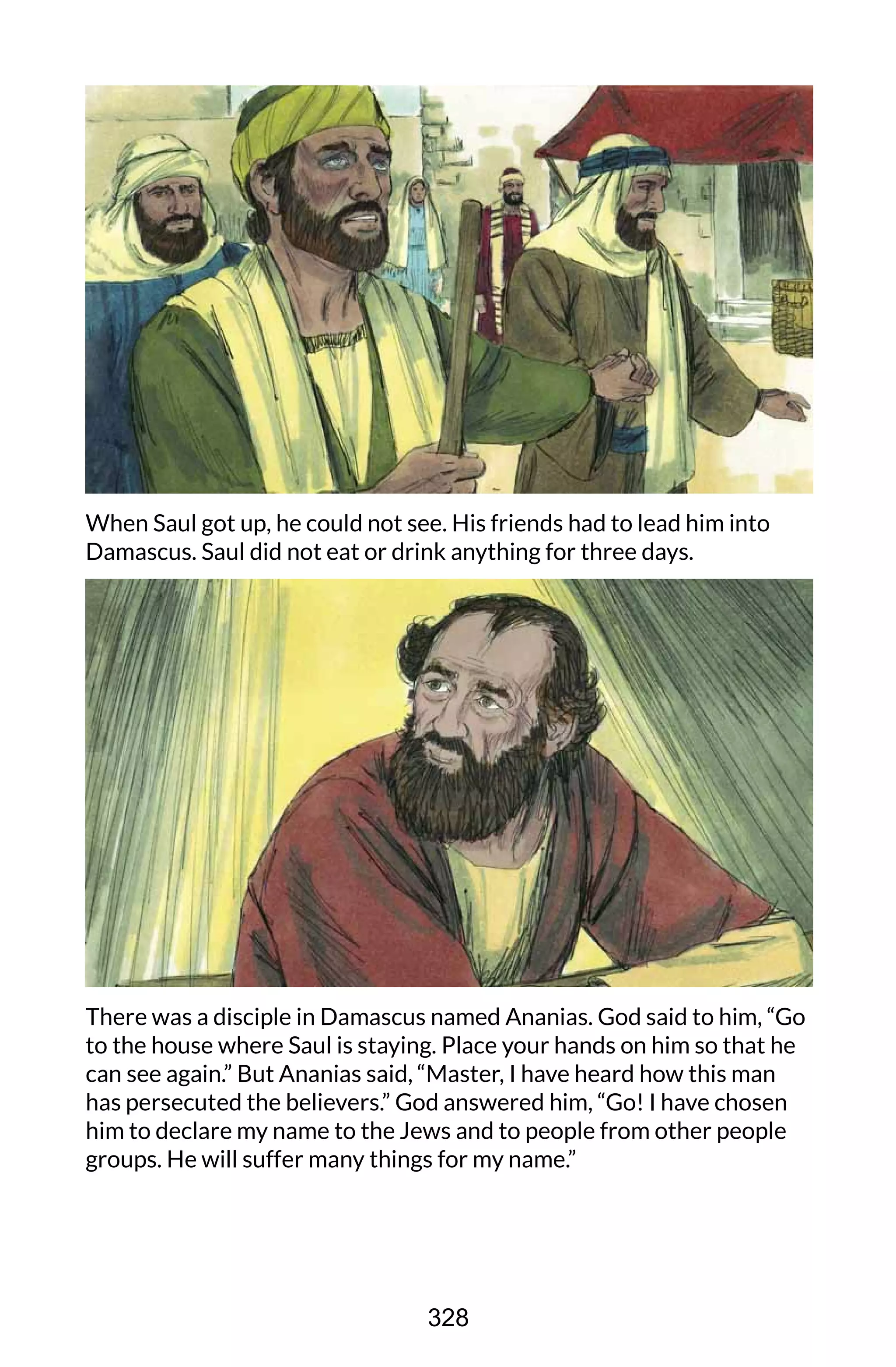 When Saul got up, he could not see. His friends had to lead him into
Damascus. Saul did not eat or drink anything for three days.
There was a disciple in Damascus named Ananias. God said to him, “Go
to the house where Saul is staying. Place your hands on him so that he
can see again.” But Ananias said, “Master, I have heard how this man
has persecuted the believers.” God answered him, “Go! I have chosen
him to declare my name to the Jews and to people from other people
groups. He will suffer many things for my name.”
328
 