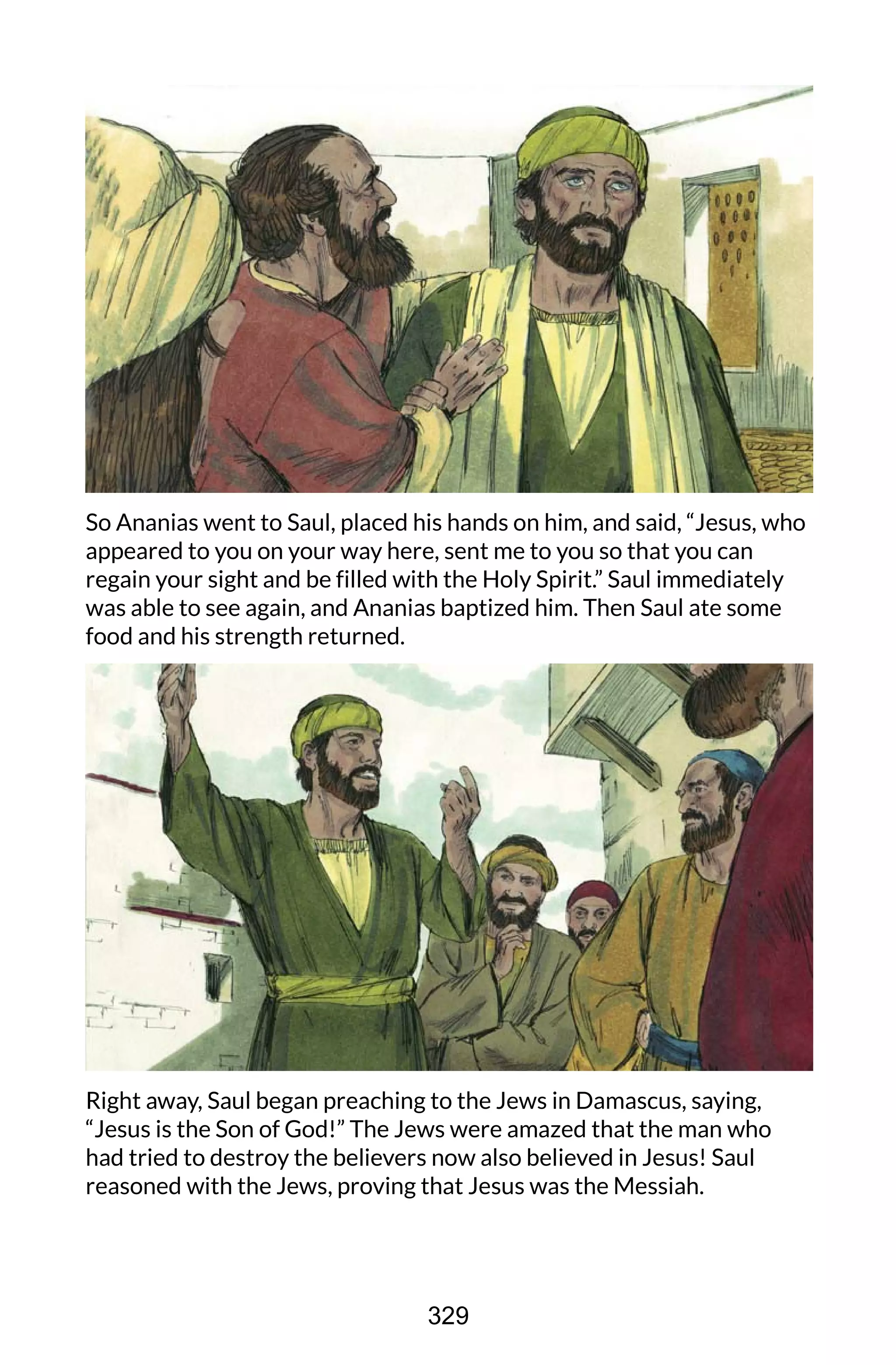 So Ananias went to Saul, placed his hands on him, and said, “Jesus, who
appeared to you on your way here, sent me to you so that you can
regain your sight and be filled with the Holy Spirit.” Saul immediately
was able to see again, and Ananias baptized him. Then Saul ate some
food and his strength returned.
Right away, Saul began preaching to the Jews in Damascus, saying,
“Jesus is the Son of God!” The Jews were amazed that the man who
had tried to destroy the believers now also believed in Jesus! Saul
reasoned with the Jews, proving that Jesus was the Messiah.
329
 