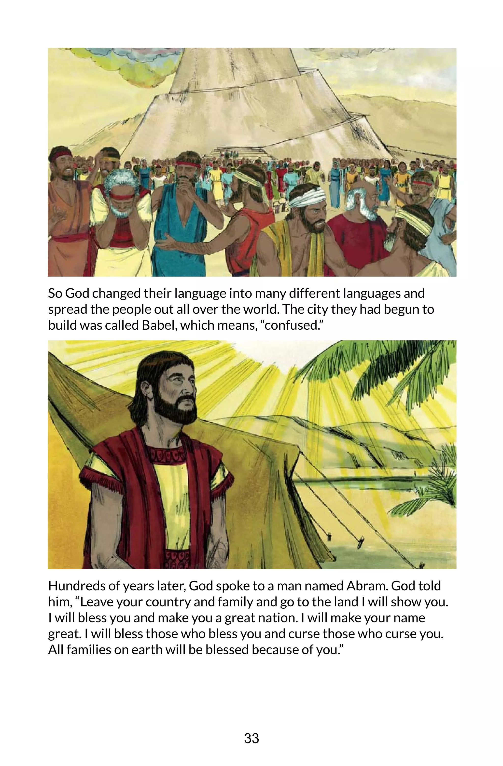 So God changed their language into many different languages and
spread the people out all over the world. The city they had begun to
build was called Babel, which means, “confused.”
Hundreds of years later, God spoke to a man named Abram. God told
him, “Leave your country and family and go to the land I will show you.
I will bless you and make you a great nation. I will make your name
great. I will bless those who bless you and curse those who curse you.
All families on earth will be blessed because of you.”
33
 