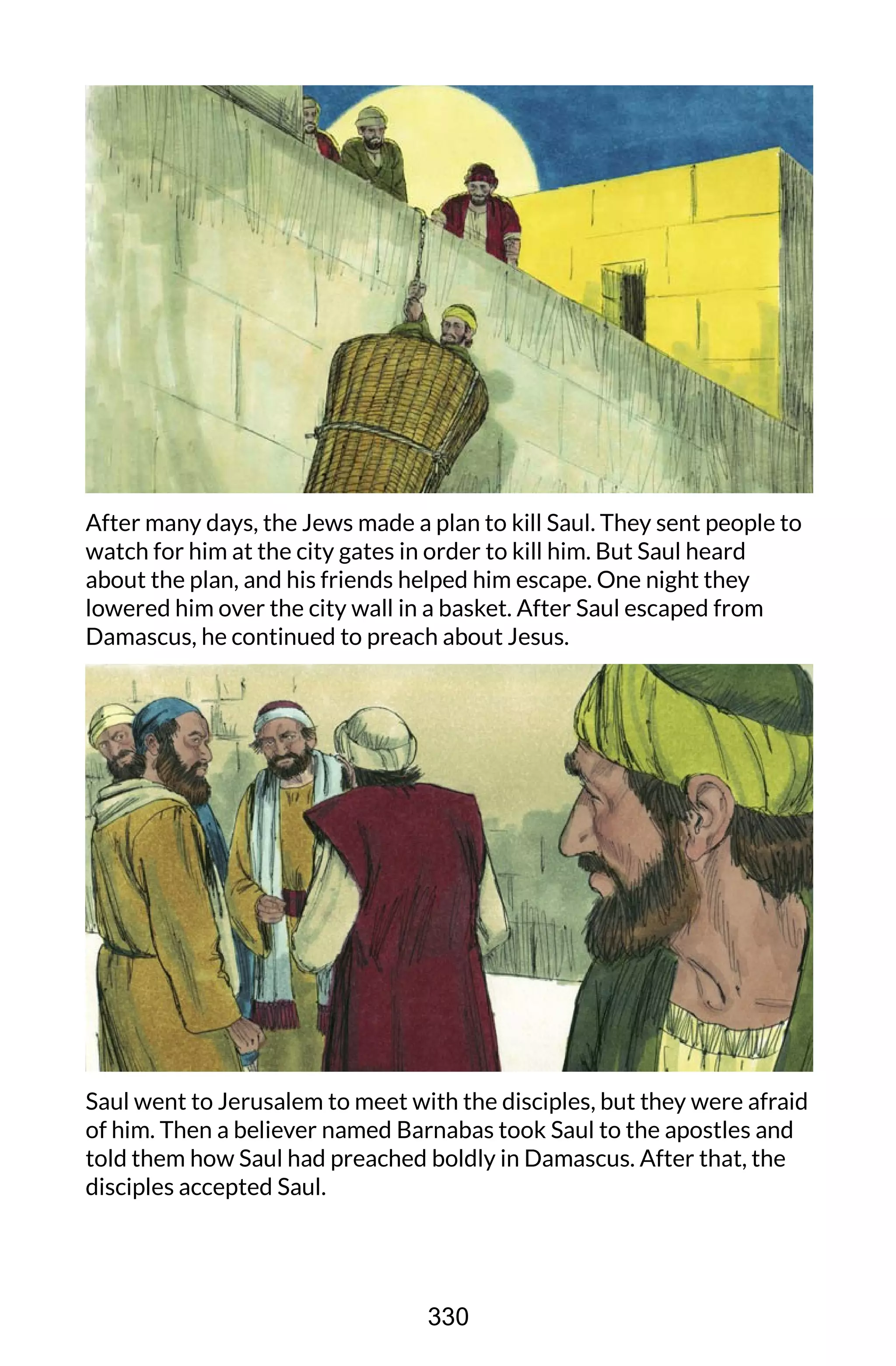 After many days, the Jews made a plan to kill Saul. They sent people to
watch for him at the city gates in order to kill him. But Saul heard
about the plan, and his friends helped him escape. One night they
lowered him over the city wall in a basket. After Saul escaped from
Damascus, he continued to preach about Jesus.
Saul went to Jerusalem to meet with the disciples, but they were afraid
of him. Then a believer named Barnabas took Saul to the apostles and
told them how Saul had preached boldly in Damascus. After that, the
disciples accepted Saul.
330
 