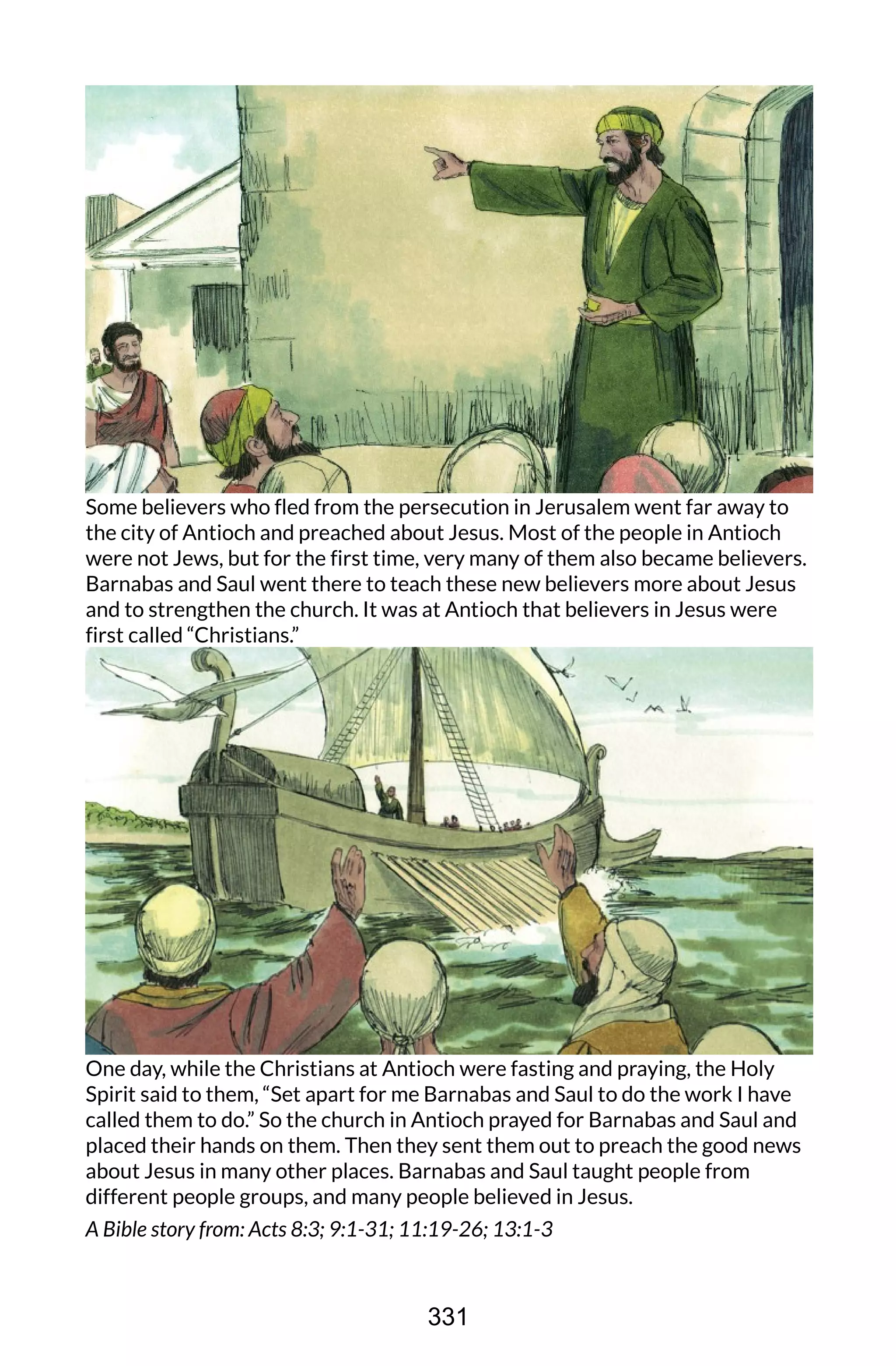 Some believers who fled from the persecution in Jerusalem went far away to
the city of Antioch and preached about Jesus. Most of the people in Antioch
were not Jews, but for the first time, very many of them also became believers.
Barnabas and Saul went there to teach these new believers more about Jesus
and to strengthen the church. It was at Antioch that believers in Jesus were
first called “Christians.”
One day, while the Christians at Antioch were fasting and praying, the Holy
Spirit said to them, “Set apart for me Barnabas and Saul to do the work I have
called them to do.” So the church in Antioch prayed for Barnabas and Saul and
placed their hands on them. Then they sent them out to preach the good news
about Jesus in many other places. Barnabas and Saul taught people from
different people groups, and many people believed in Jesus.
A Bible story from: Acts 8:3; 9:1-31; 11:19-26; 13:1-3
331
 