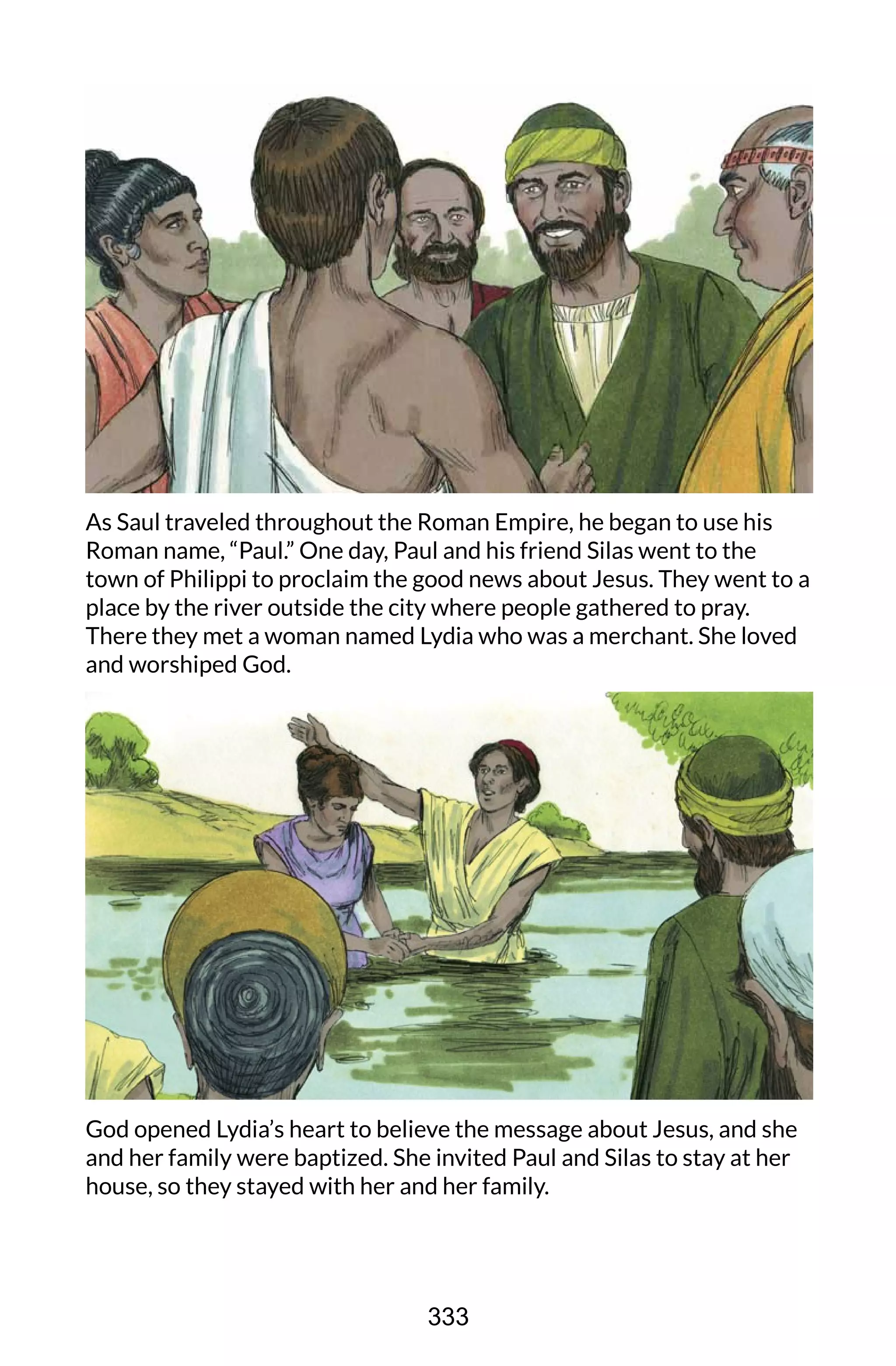 As Saul traveled throughout the Roman Empire, he began to use his
Roman name, “Paul.” One day, Paul and his friend Silas went to the
town of Philippi to proclaim the good news about Jesus. They went to a
place by the river outside the city where people gathered to pray.
There they met a woman named Lydia who was a merchant. She loved
and worshiped God.
God opened Lydia’s heart to believe the message about Jesus, and she
and her family were baptized. She invited Paul and Silas to stay at her
house, so they stayed with her and her family.
333
 