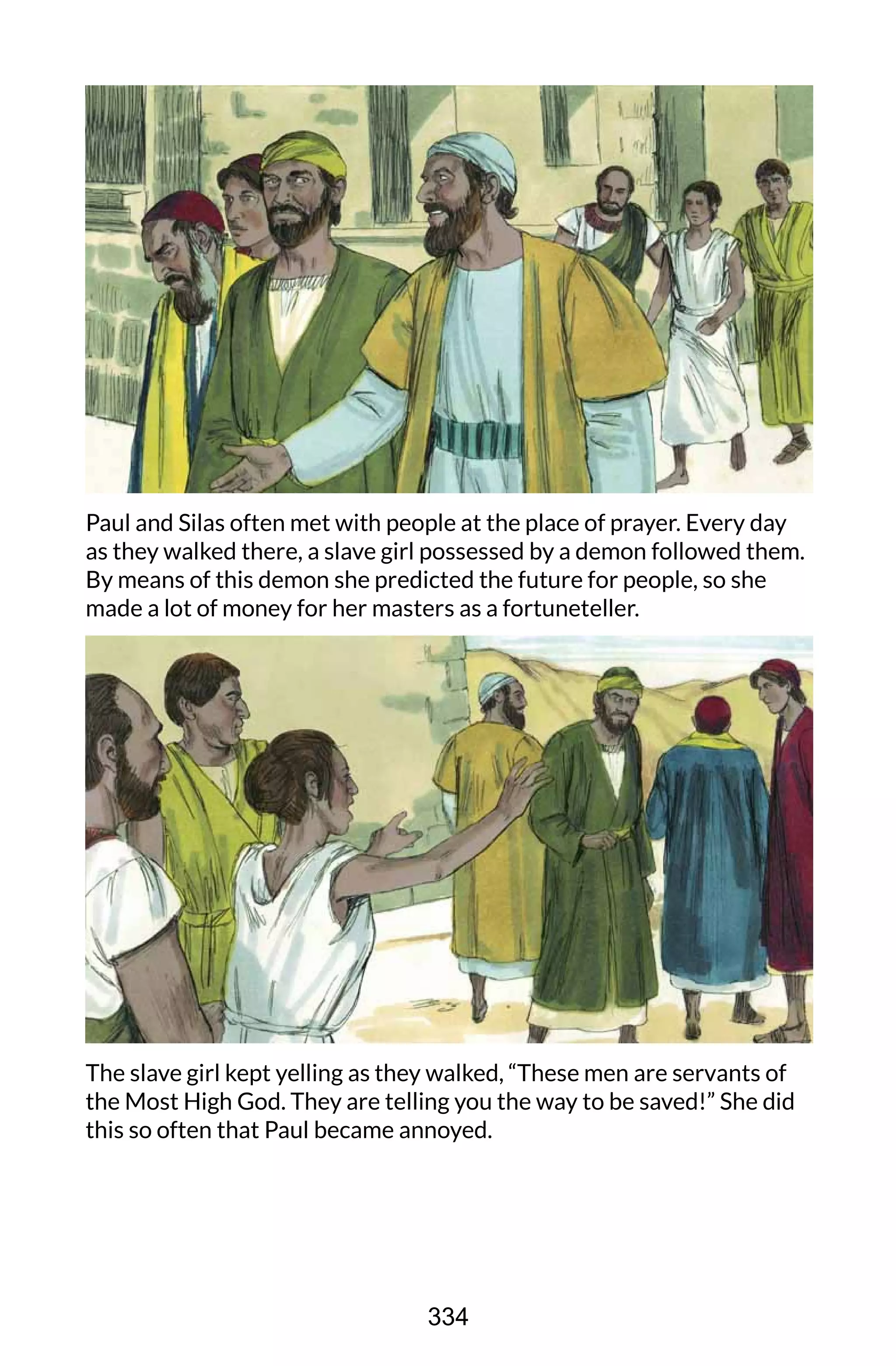 Paul and Silas often met with people at the place of prayer. Every day
as they walked there, a slave girl possessed by a demon followed them.
By means of this demon she predicted the future for people, so she
made a lot of money for her masters as a fortuneteller.
The slave girl kept yelling as they walked, “These men are servants of
the Most High God. They are telling you the way to be saved!” She did
this so often that Paul became annoyed.
334
 