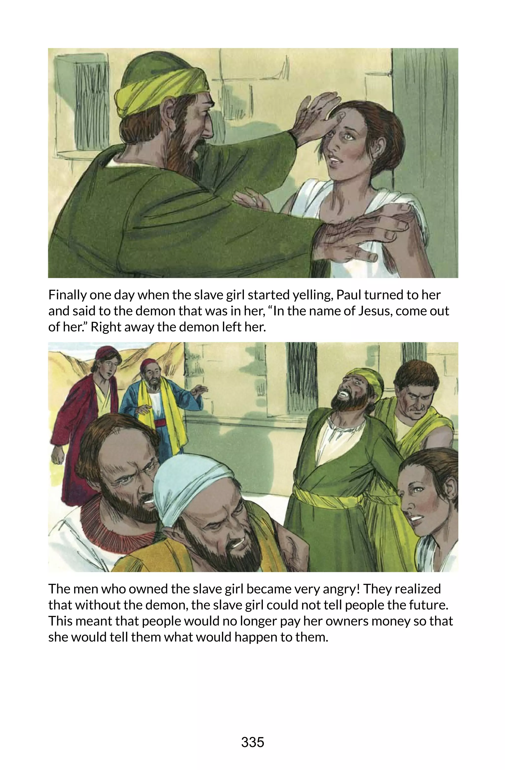 Finally one day when the slave girl started yelling, Paul turned to her
and said to the demon that was in her, “In the name of Jesus, come out
of her.” Right away the demon left her.
The men who owned the slave girl became very angry! They realized
that without the demon, the slave girl could not tell people the future.
This meant that people would no longer pay her owners money so that
she would tell them what would happen to them.
335
 