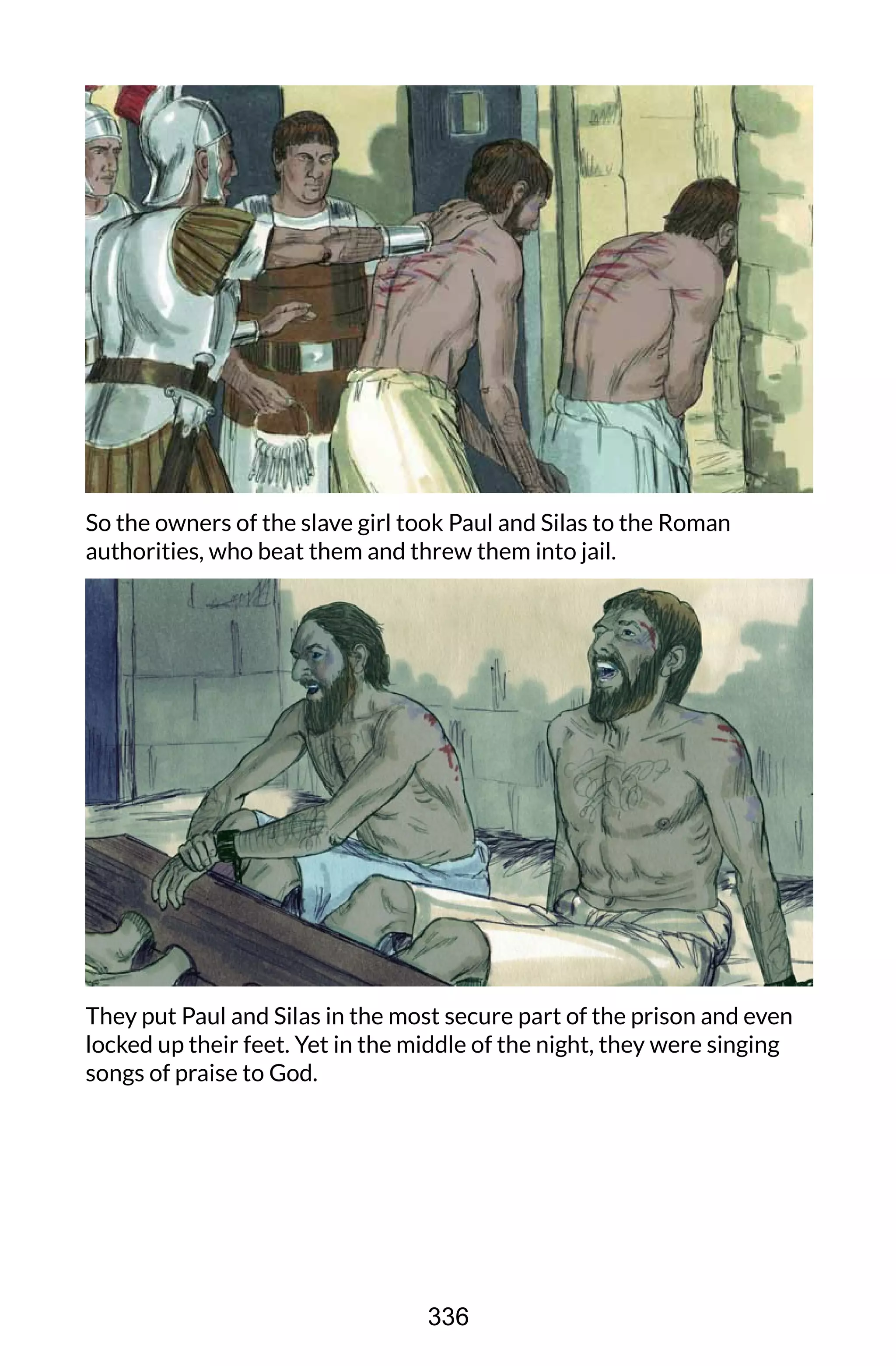 So the owners of the slave girl took Paul and Silas to the Roman
authorities, who beat them and threw them into jail.
They put Paul and Silas in the most secure part of the prison and even
locked up their feet. Yet in the middle of the night, they were singing
songs of praise to God.
336
 