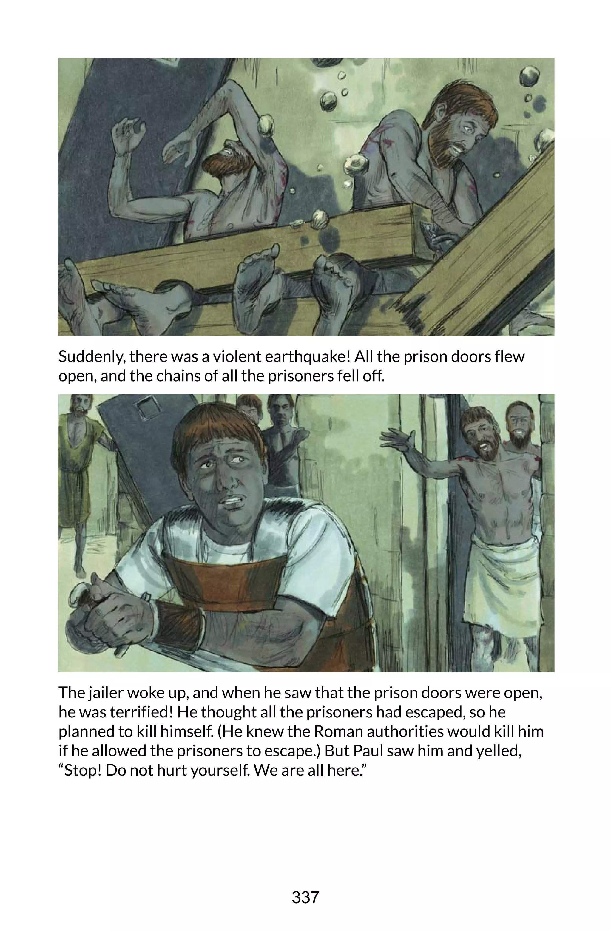 Suddenly, there was a violent earthquake! All the prison doors flew
open, and the chains of all the prisoners fell off.
The jailer woke up, and when he saw that the prison doors were open,
he was terrified! He thought all the prisoners had escaped, so he
planned to kill himself. (He knew the Roman authorities would kill him
if he allowed the prisoners to escape.) But Paul saw him and yelled,
“Stop! Do not hurt yourself. We are all here.”
337
 