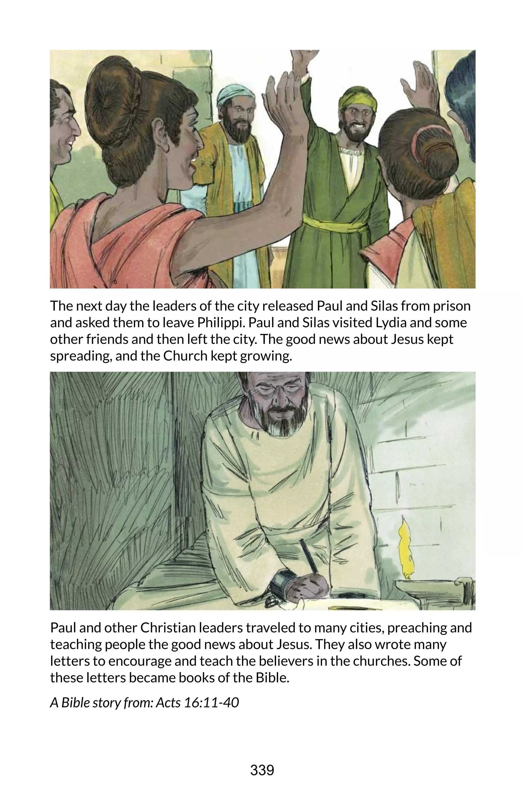 The next day the leaders of the city released Paul and Silas from prison
and asked them to leave Philippi. Paul and Silas visited Lydia and some
other friends and then left the city. The good news about Jesus kept
spreading, and the Church kept growing.
Paul and other Christian leaders traveled to many cities, preaching and
teaching people the good news about Jesus. They also wrote many
letters to encourage and teach the believers in the churches. Some of
these letters became books of the Bible.
A Bible story from: Acts 16:11-40
339
 