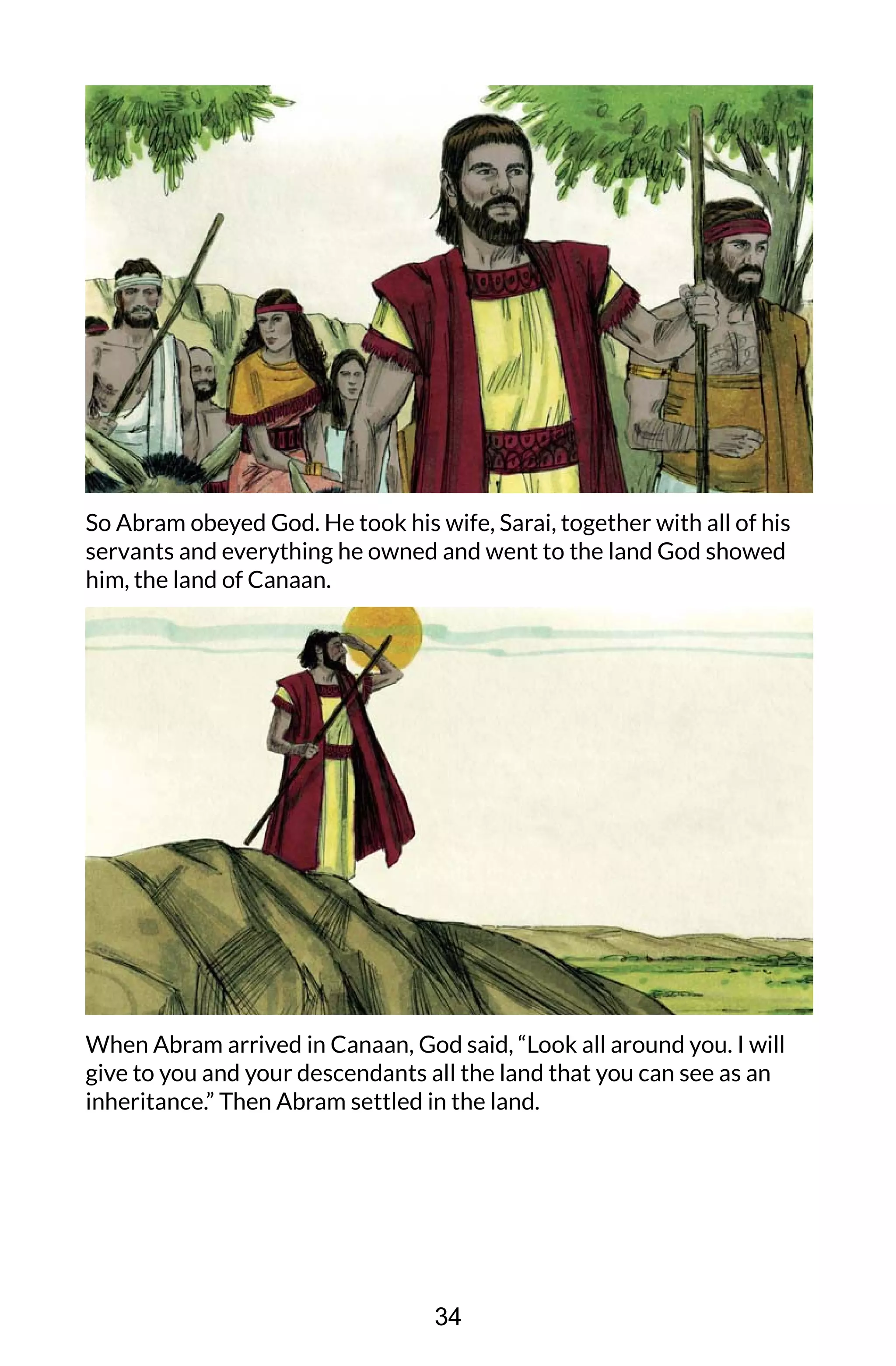 So Abram obeyed God. He took his wife, Sarai, together with all of his
servants and everything he owned and went to the land God showed
him, the land of Canaan.
When Abram arrived in Canaan, God said, “Look all around you. I will
give to you and your descendants all the land that you can see as an
inheritance.” Then Abram settled in the land.
34
 