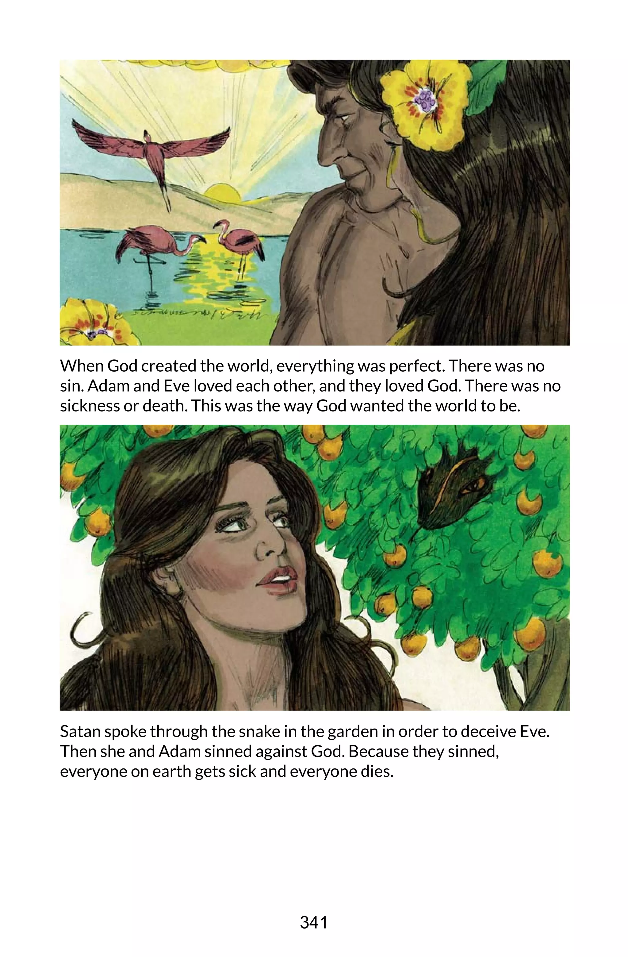 When God created the world, everything was perfect. There was no
sin. Adam and Eve loved each other, and they loved God. There was no
sickness or death. This was the way God wanted the world to be.
Satan spoke through the snake in the garden in order to deceive Eve.
Then she and Adam sinned against God. Because they sinned,
everyone on earth gets sick and everyone dies.
341
 