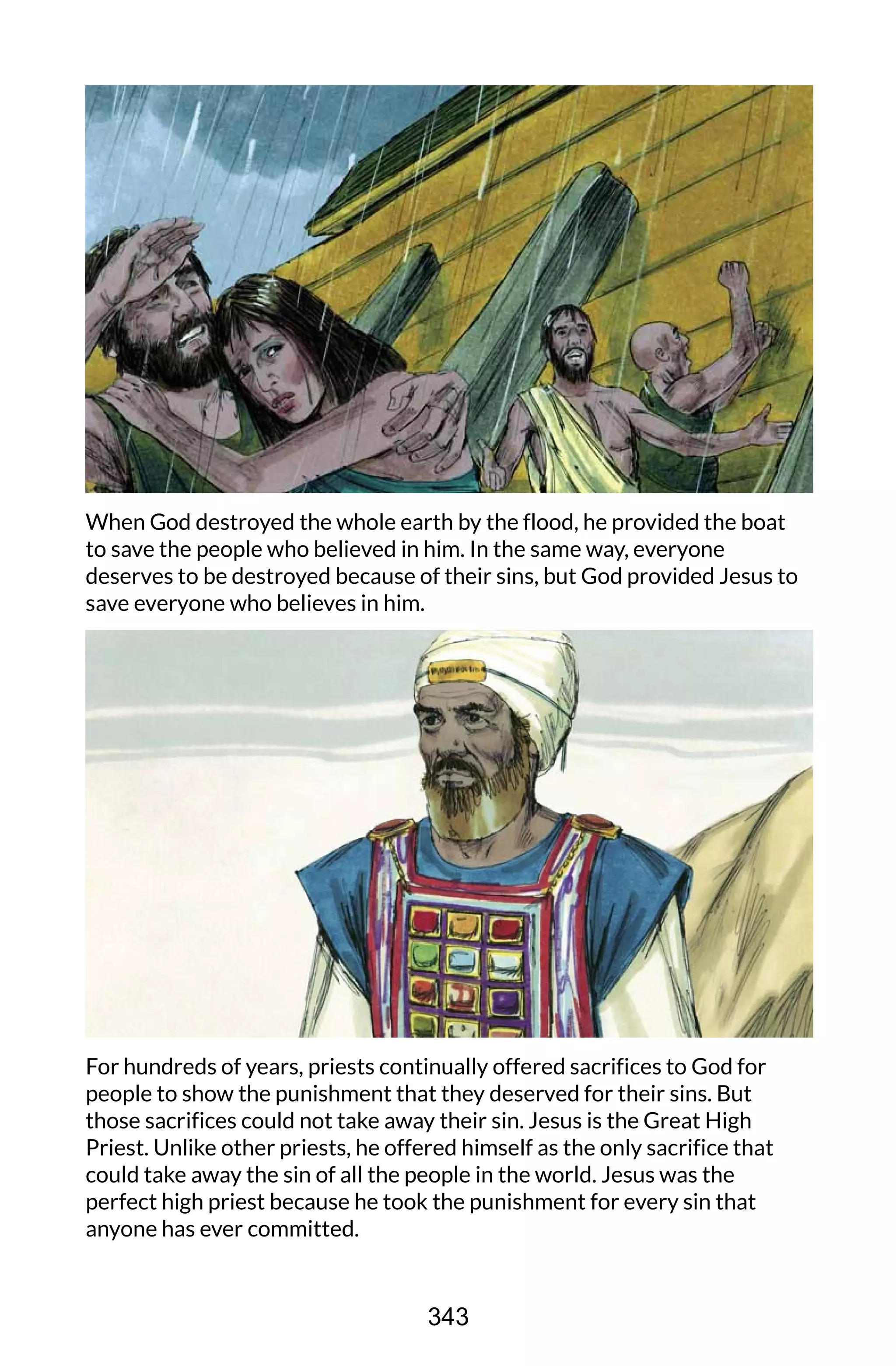 When God destroyed the whole earth by the flood, he provided the boat
to save the people who believed in him. In the same way, everyone
deserves to be destroyed because of their sins, but God provided Jesus to
save everyone who believes in him.
For hundreds of years, priests continually offered sacrifices to God for
people to show the punishment that they deserved for their sins. But
those sacrifices could not take away their sin. Jesus is the Great High
Priest. Unlike other priests, he offered himself as the only sacrifice that
could take away the sin of all the people in the world. Jesus was the
perfect high priest because he took the punishment for every sin that
anyone has ever committed.
343
 