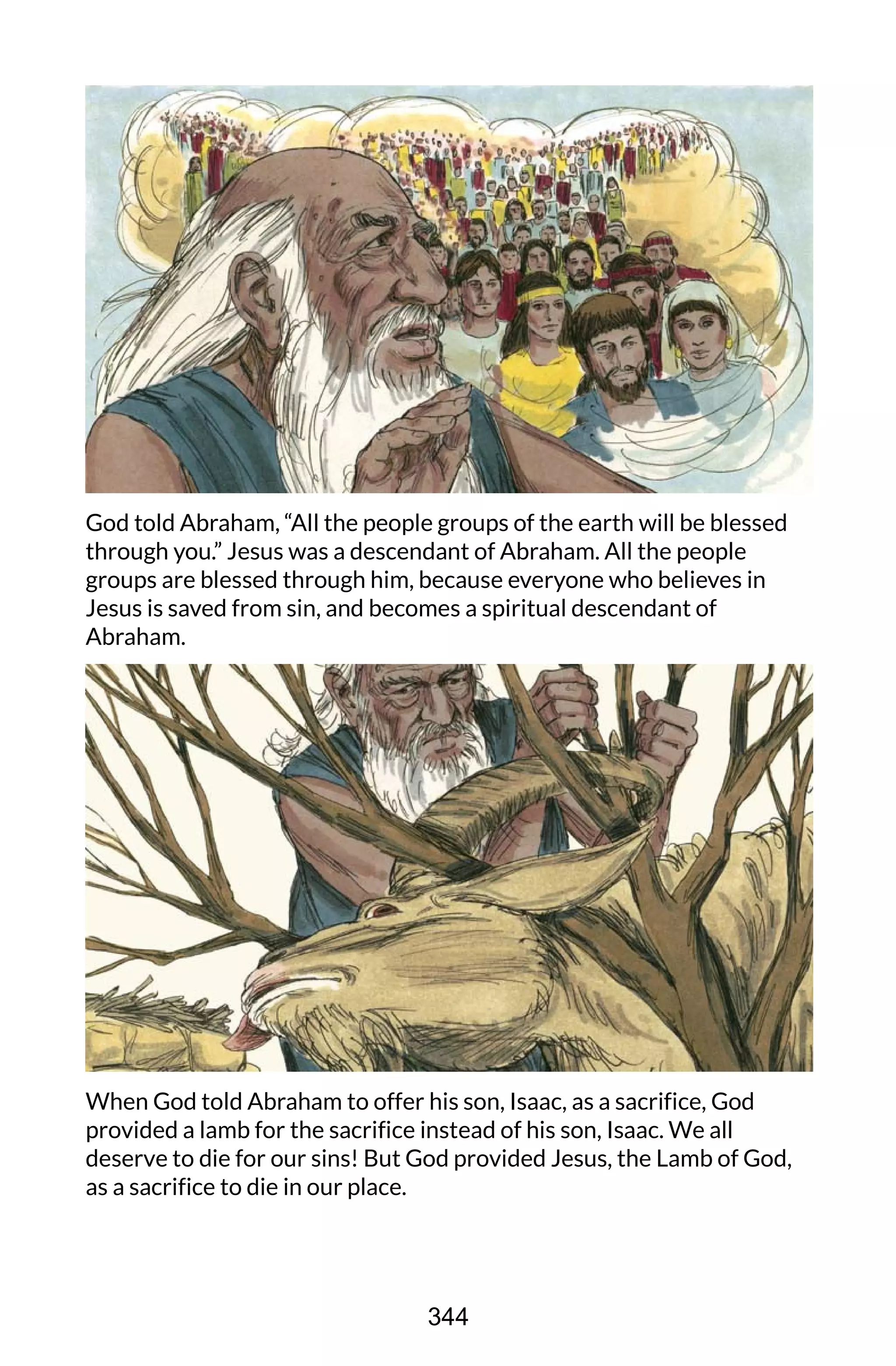 God told Abraham, “All the people groups of the earth will be blessed
through you.” Jesus was a descendant of Abraham. All the people
groups are blessed through him, because everyone who believes in
Jesus is saved from sin, and becomes a spiritual descendant of
Abraham.
When God told Abraham to offer his son, Isaac, as a sacrifice, God
provided a lamb for the sacrifice instead of his son, Isaac. We all
deserve to die for our sins! But God provided Jesus, the Lamb of God,
as a sacrifice to die in our place.
344
 