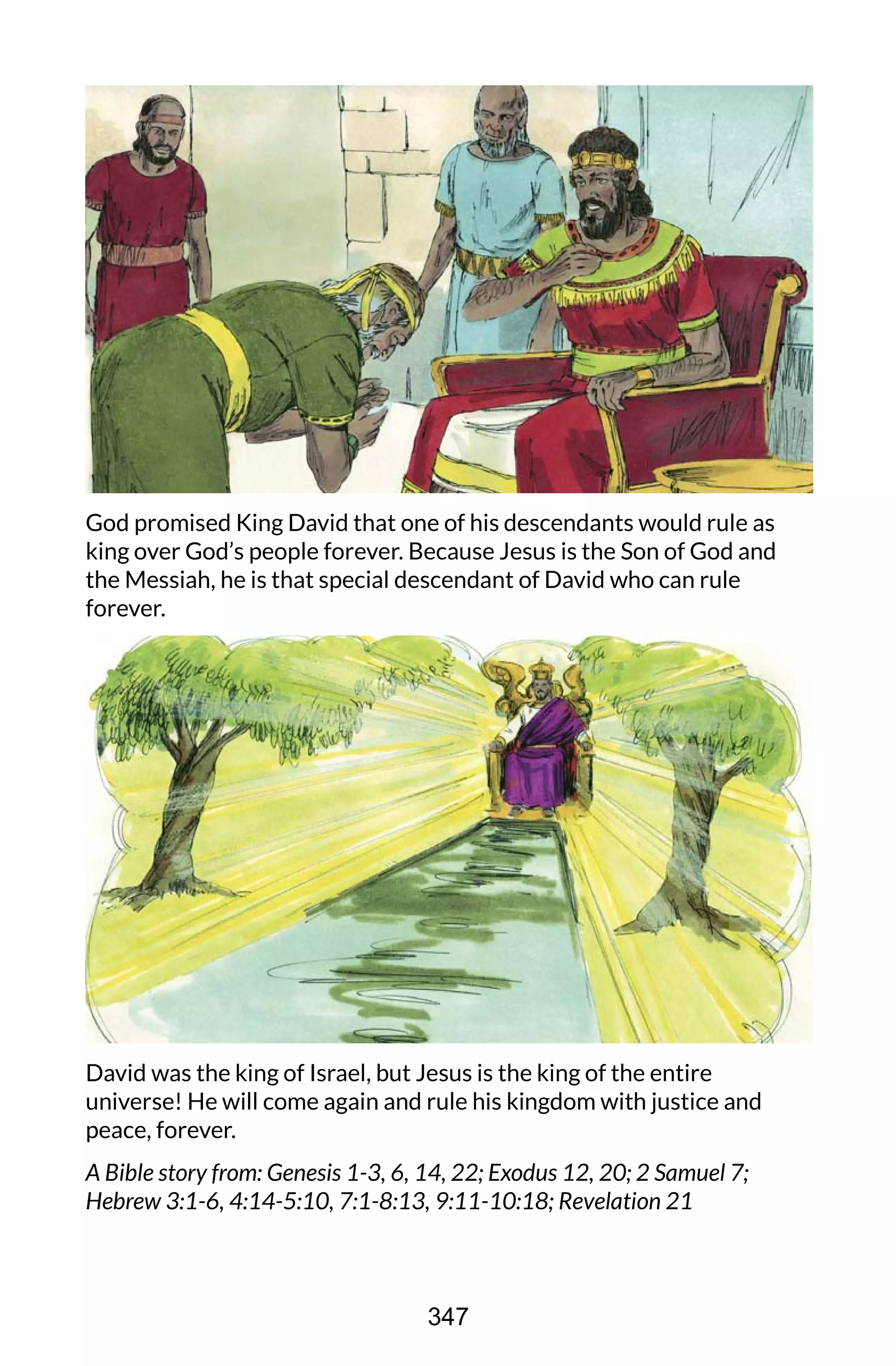 God promised King David that one of his descendants would rule as
king over God’s people forever. Because Jesus is the Son of God and
the Messiah, he is that special descendant of David who can rule
forever.
David was the king of Israel, but Jesus is the king of the entire
universe! He will come again and rule his kingdom with justice and
peace, forever.
A Bible story from: Genesis 1-3, 6, 14, 22; Exodus 12, 20; 2 Samuel 7;
Hebrew 3:1-6, 4:14-5:10, 7:1-8:13, 9:11-10:18; Revelation 21
347
 