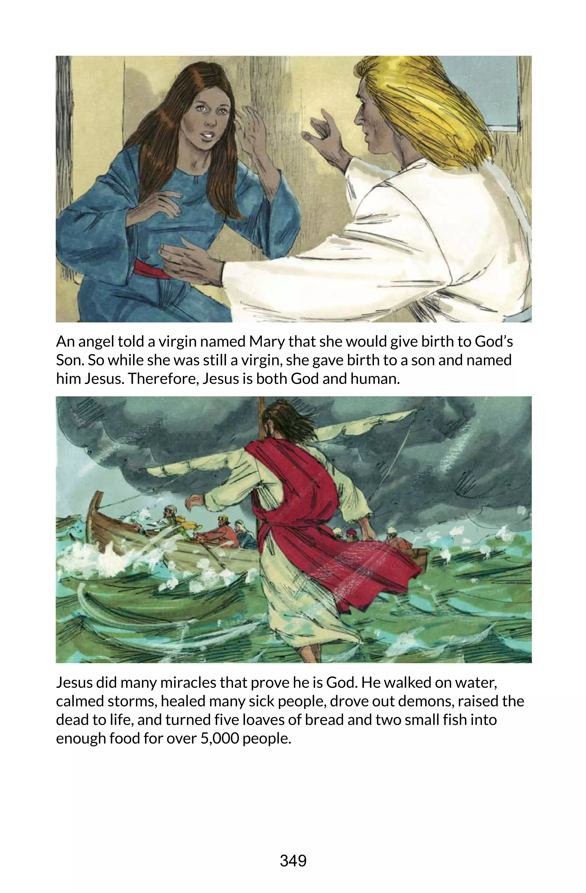 An angel told a virgin named Mary that she would give birth to God’s
Son. So while she was still a virgin, she gave birth to a son and named
him Jesus. Therefore, Jesus is both God and human.
Jesus did many miracles that prove he is God. He walked on water,
calmed storms, healed many sick people, drove out demons, raised the
dead to life, and turned five loaves of bread and two small fish into
enough food for over 5,000 people.
349
 