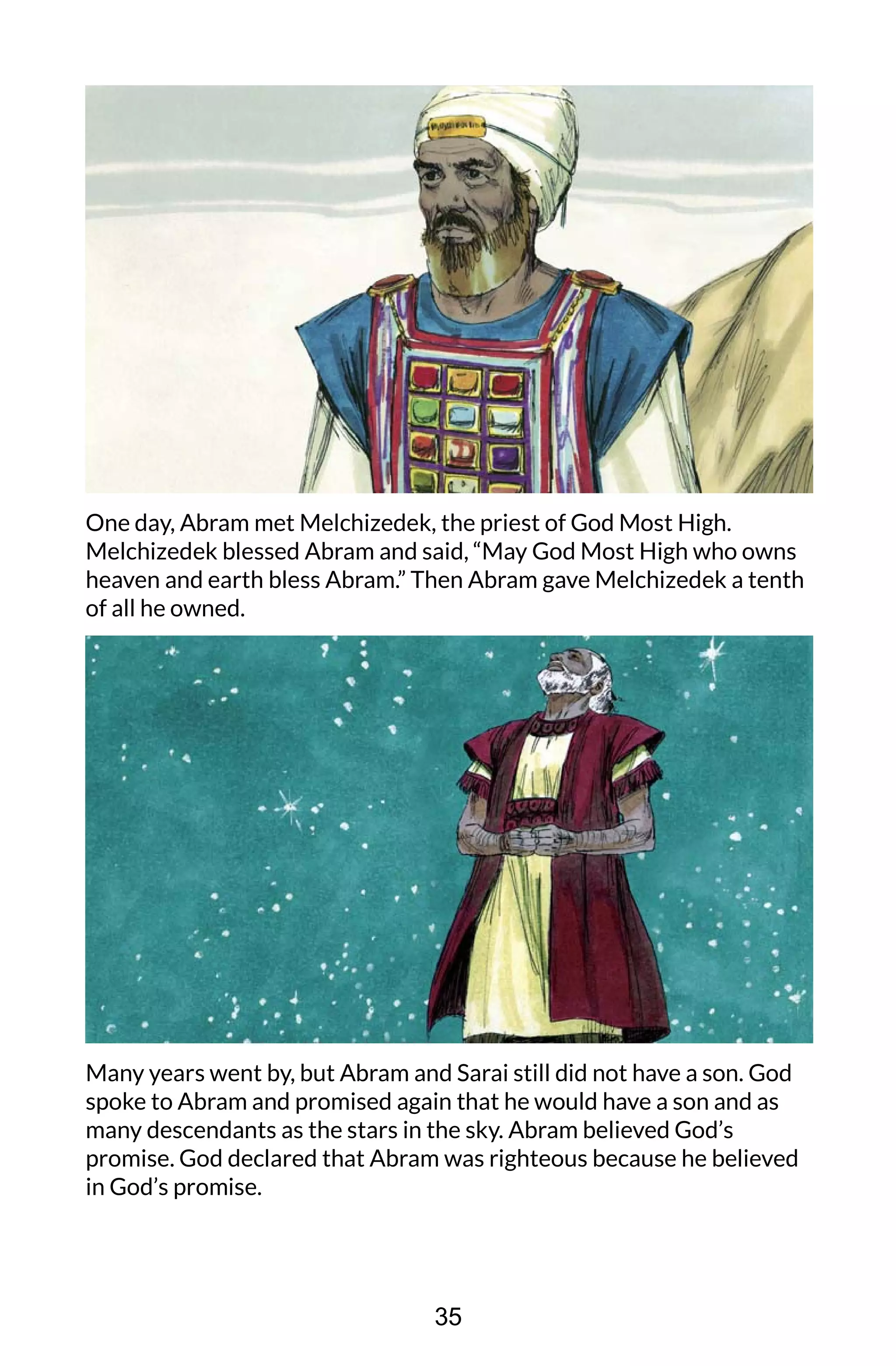 One day, Abram met Melchizedek, the priest of God Most High.
Melchizedek blessed Abram and said, “May God Most High who owns
heaven and earth bless Abram.” Then Abram gave Melchizedek a tenth
of all he owned.
Many years went by, but Abram and Sarai still did not have a son. God
spoke to Abram and promised again that he would have a son and as
many descendants as the stars in the sky. Abram believed God’s
promise. God declared that Abram was righteous because he believed
in God’s promise.
35
 