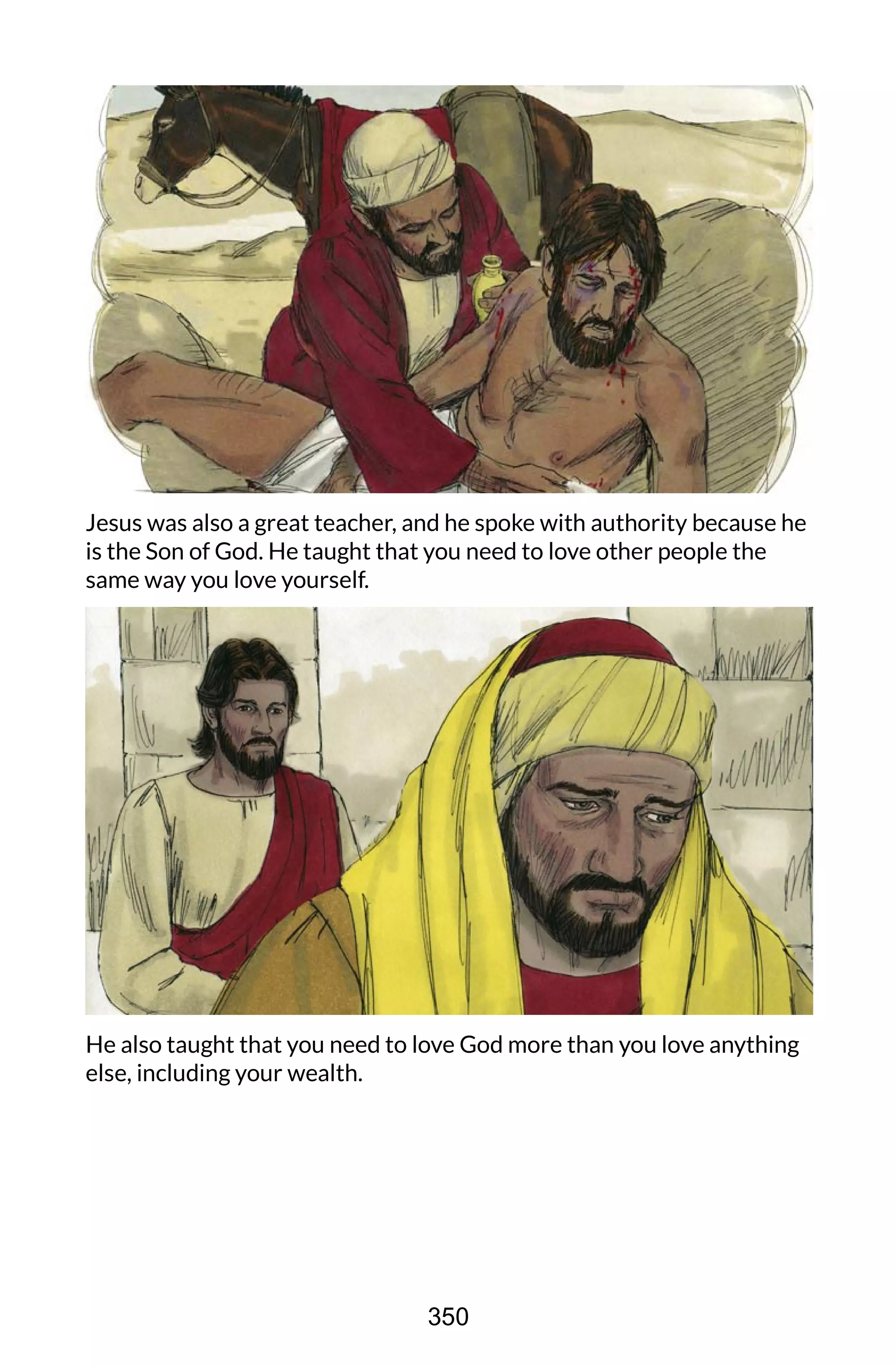 Jesus was also a great teacher, and he spoke with authority because he
is the Son of God. He taught that you need to love other people the
same way you love yourself.
He also taught that you need to love God more than you love anything
else, including your wealth.
350
 
