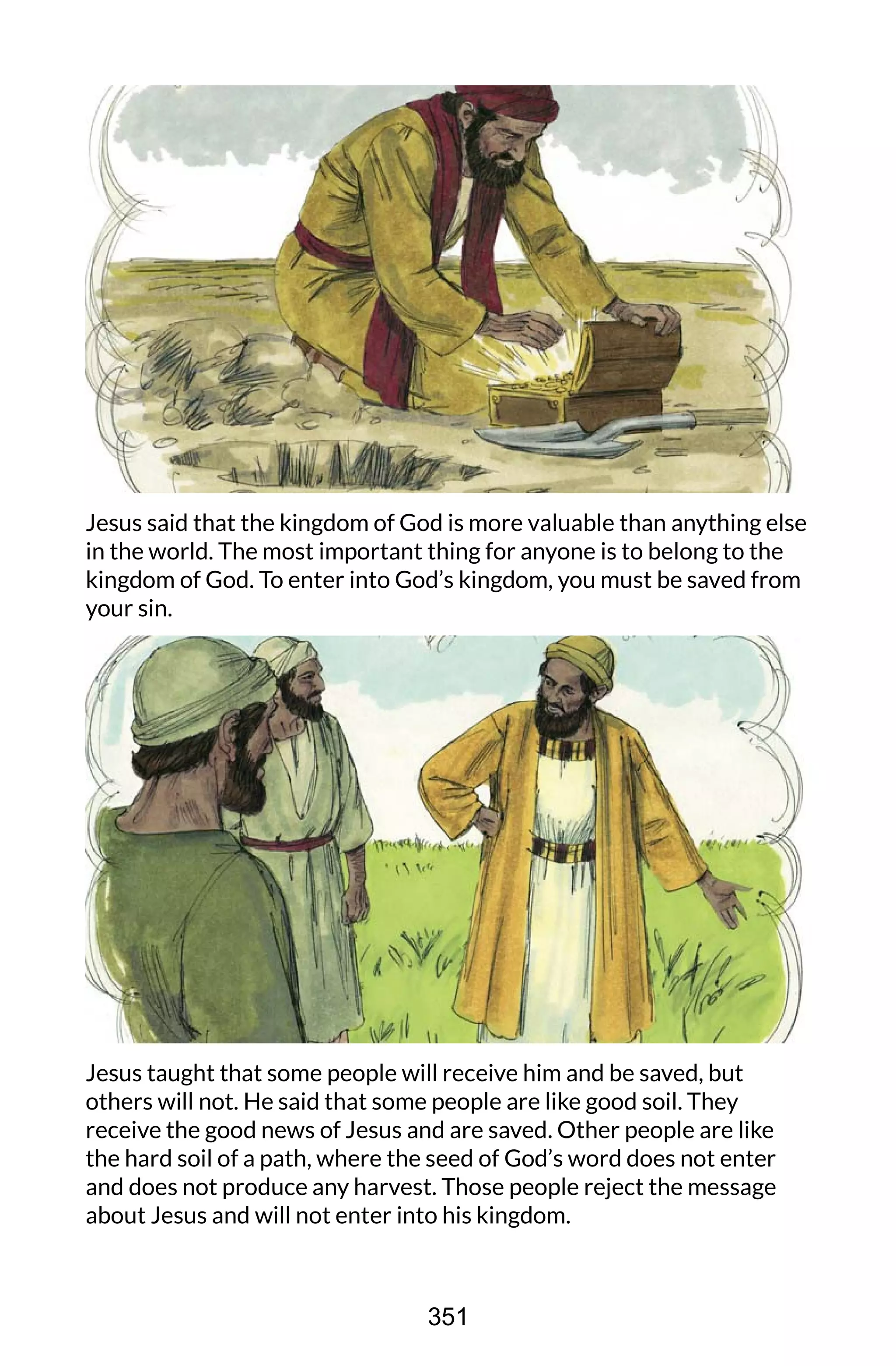 Jesus said that the kingdom of God is more valuable than anything else
in the world. The most important thing for anyone is to belong to the
kingdom of God. To enter into God’s kingdom, you must be saved from
your sin.
Jesus taught that some people will receive him and be saved, but
others will not. He said that some people are like good soil. They
receive the good news of Jesus and are saved. Other people are like
the hard soil of a path, where the seed of God’s word does not enter
and does not produce any harvest. Those people reject the message
about Jesus and will not enter into his kingdom.
351
 
