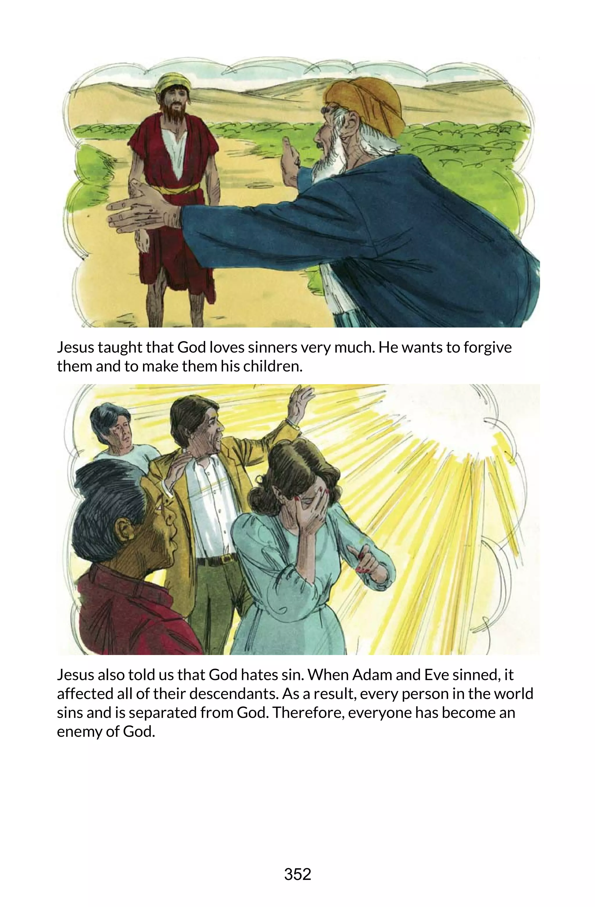 Jesus taught that God loves sinners very much. He wants to forgive
them and to make them his children.
Jesus also told us that God hates sin. When Adam and Eve sinned, it
affected all of their descendants. As a result, every person in the world
sins and is separated from God. Therefore, everyone has become an
enemy of God.
352
 