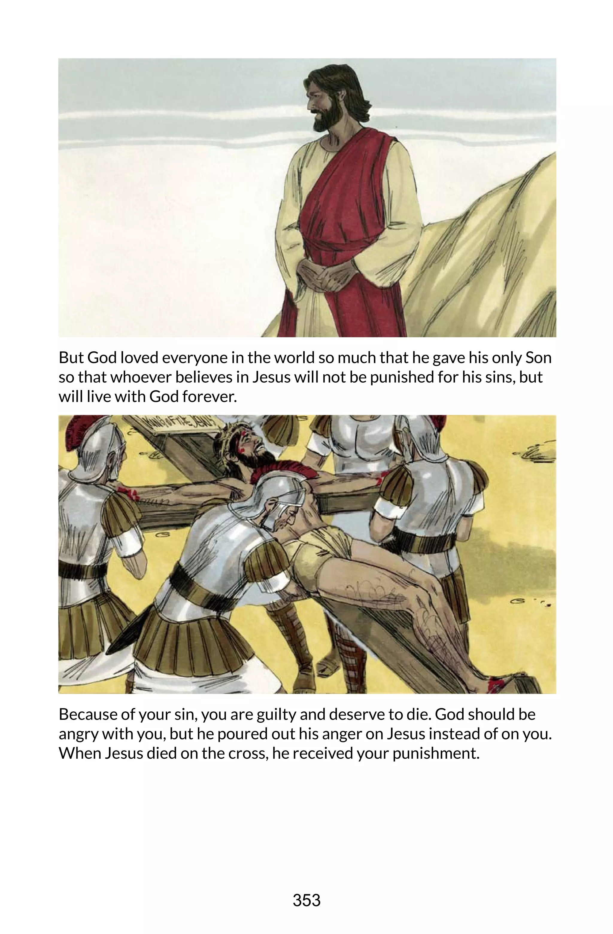 But God loved everyone in the world so much that he gave his only Son
so that whoever believes in Jesus will not be punished for his sins, but
will live with God forever.
Because of your sin, you are guilty and deserve to die. God should be
angry with you, but he poured out his anger on Jesus instead of on you.
When Jesus died on the cross, he received your punishment.
353
 