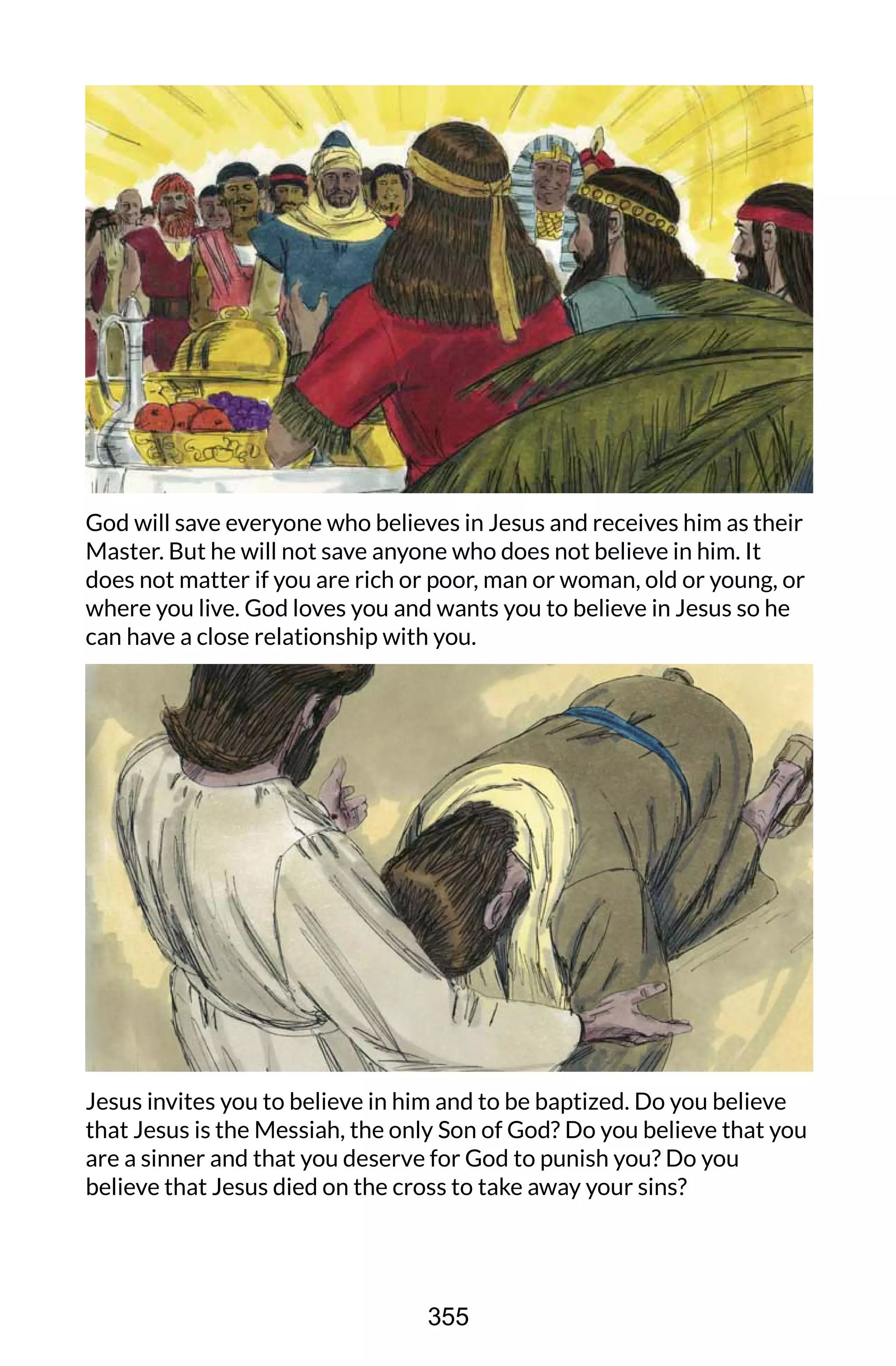 God will save everyone who believes in Jesus and receives him as their
Master. But he will not save anyone who does not believe in him. It
does not matter if you are rich or poor, man or woman, old or young, or
where you live. God loves you and wants you to believe in Jesus so he
can have a close relationship with you.
Jesus invites you to believe in him and to be baptized. Do you believe
that Jesus is the Messiah, the only Son of God? Do you believe that you
are a sinner and that you deserve for God to punish you? Do you
believe that Jesus died on the cross to take away your sins?
355
 