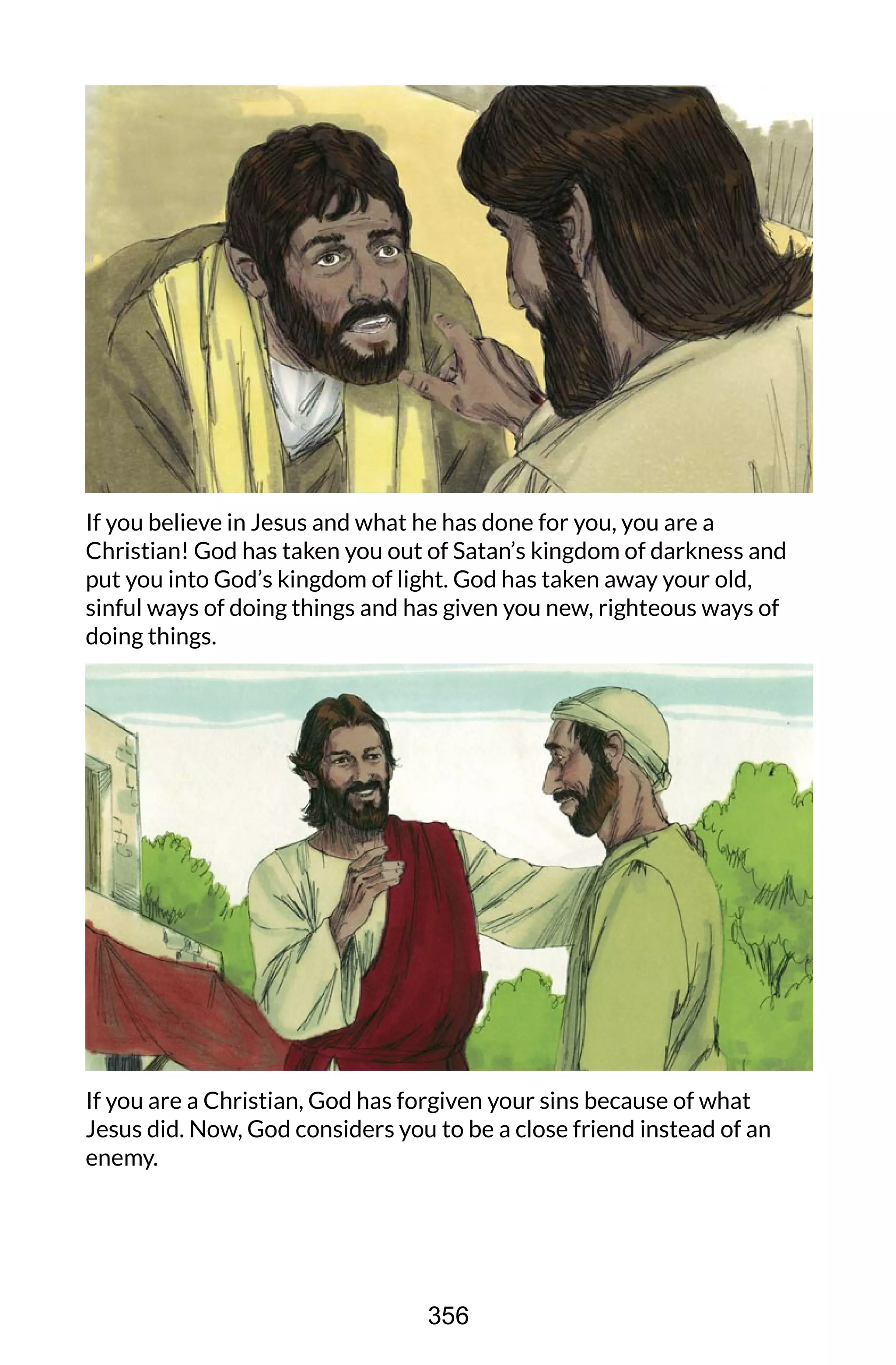 If you believe in Jesus and what he has done for you, you are a
Christian! God has taken you out of Satan’s kingdom of darkness and
put you into God’s kingdom of light. God has taken away your old,
sinful ways of doing things and has given you new, righteous ways of
doing things.
If you are a Christian, God has forgiven your sins because of what
Jesus did. Now, God considers you to be a close friend instead of an
enemy.
356
 