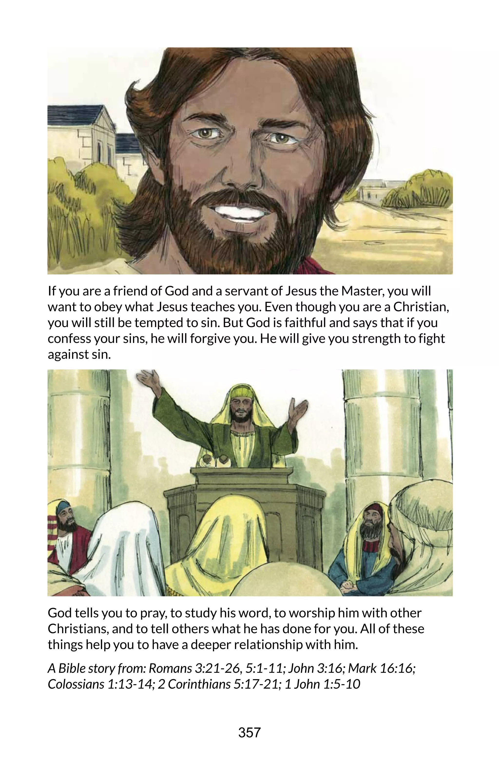 If you are a friend of God and a servant of Jesus the Master, you will
want to obey what Jesus teaches you. Even though you are a Christian,
you will still be tempted to sin. But God is faithful and says that if you
confess your sins, he will forgive you. He will give you strength to fight
against sin.
God tells you to pray, to study his word, to worship him with other
Christians, and to tell others what he has done for you. All of these
things help you to have a deeper relationship with him.
A Bible story from: Romans 3:21-26, 5:1-11; John 3:16; Mark 16:16;
Colossians 1:13-14; 2 Corinthians 5:17-21; 1 John 1:5-10
357
 