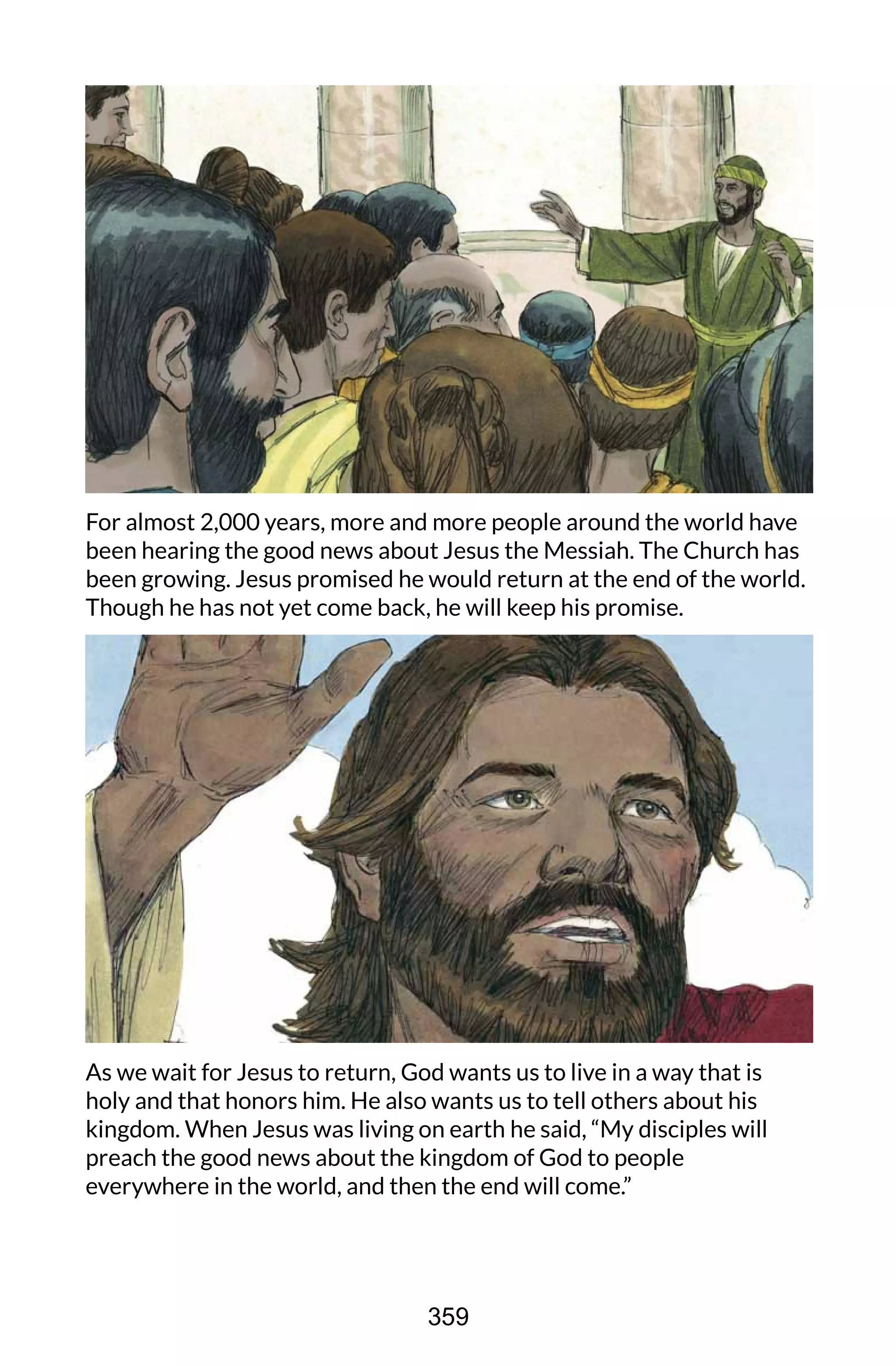 For almost 2,000 years, more and more people around the world have
been hearing the good news about Jesus the Messiah. The Church has
been growing. Jesus promised he would return at the end of the world.
Though he has not yet come back, he will keep his promise.
As we wait for Jesus to return, God wants us to live in a way that is
holy and that honors him. He also wants us to tell others about his
kingdom. When Jesus was living on earth he said, “My disciples will
preach the good news about the kingdom of God to people
everywhere in the world, and then the end will come.”
359
 