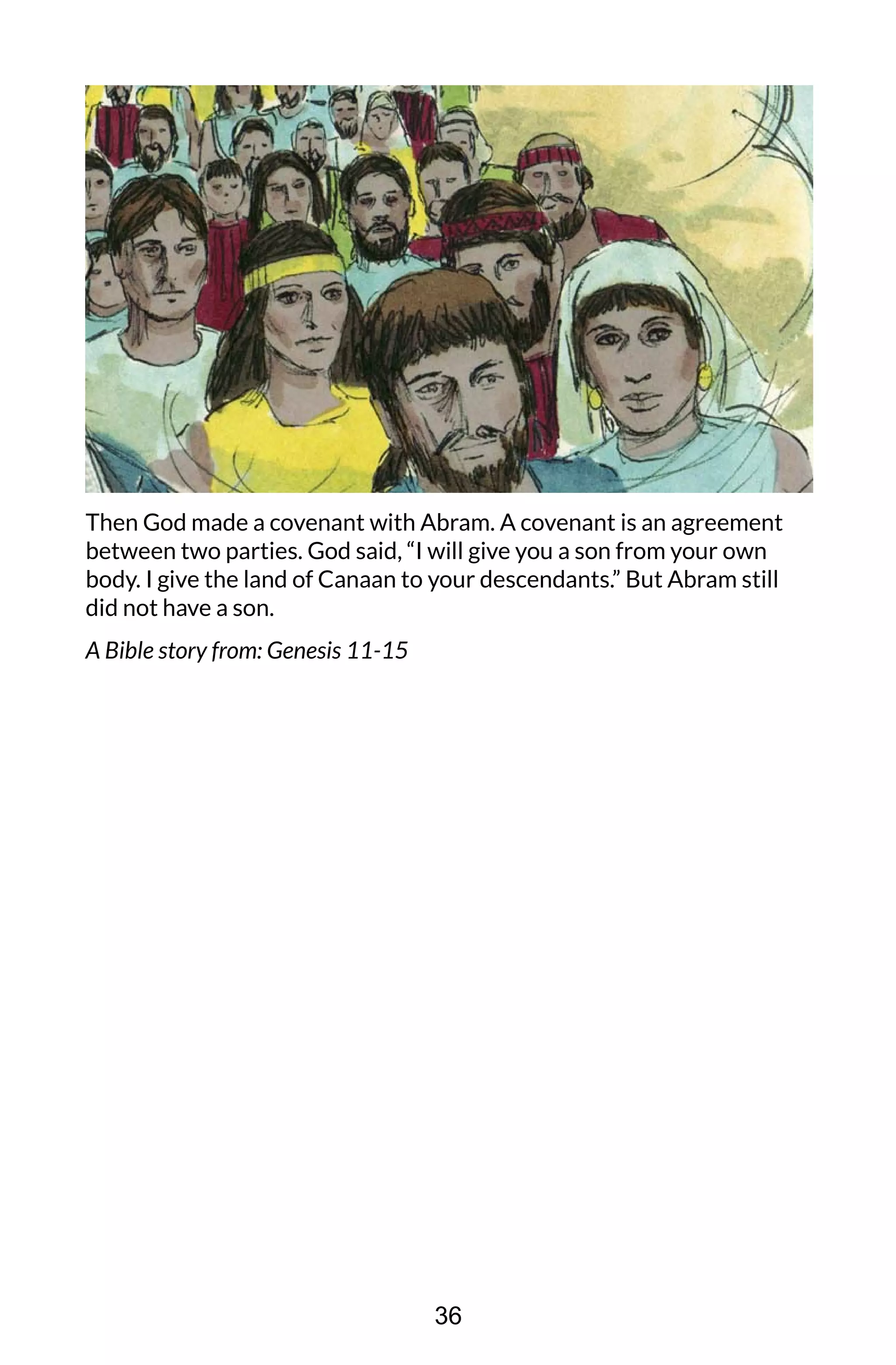 Then God made a covenant with Abram. A covenant is an agreement
between two parties. God said, “I will give you a son from your own
body. I give the land of Canaan to your descendants.” But Abram still
did not have a son.
A Bible story from: Genesis 11-15
36
 