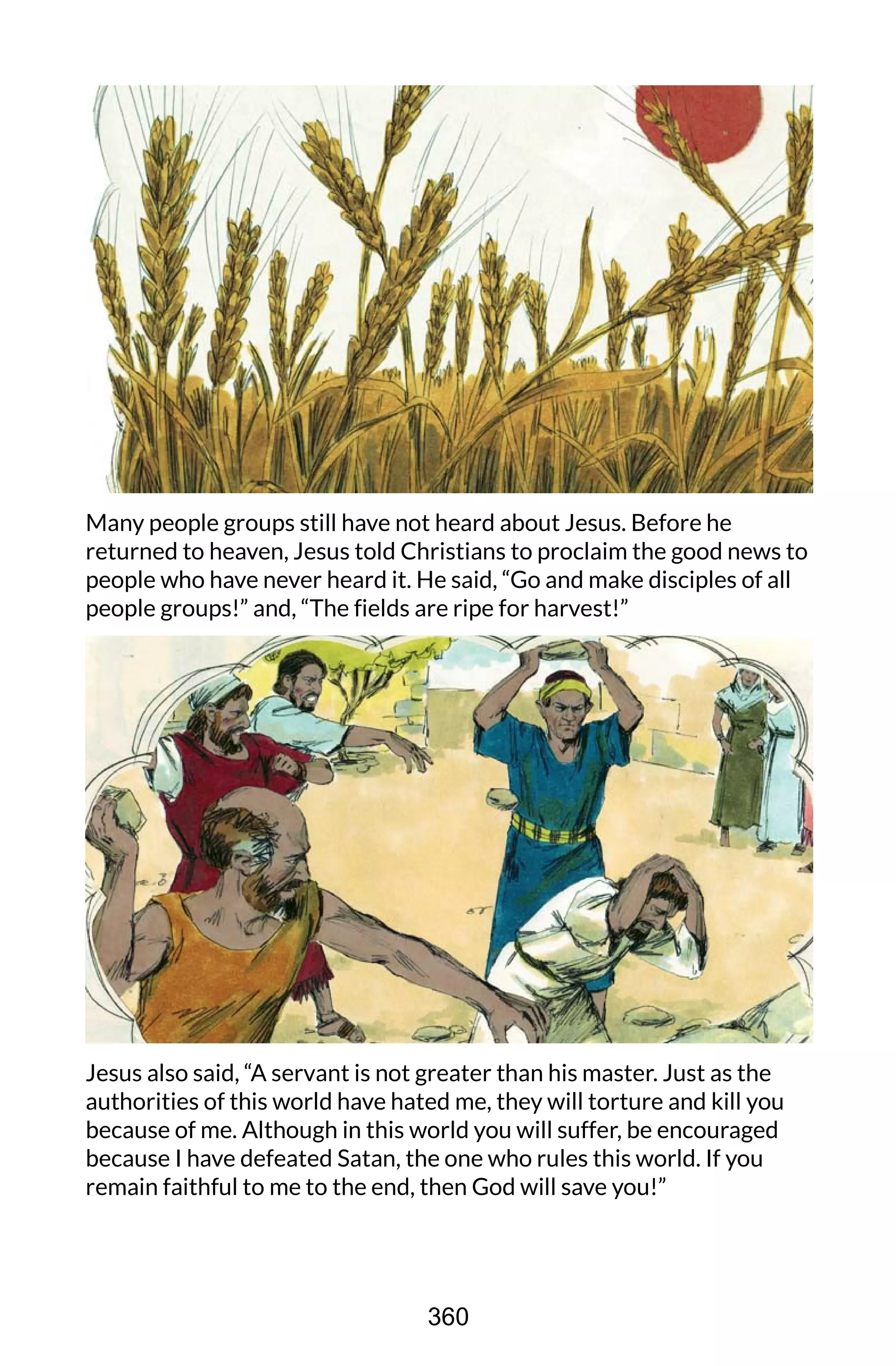 Many people groups still have not heard about Jesus. Before he
returned to heaven, Jesus told Christians to proclaim the good news to
people who have never heard it. He said, “Go and make disciples of all
people groups!” and, “The fields are ripe for harvest!”
Jesus also said, “A servant is not greater than his master. Just as the
authorities of this world have hated me, they will torture and kill you
because of me. Although in this world you will suffer, be encouraged
because I have defeated Satan, the one who rules this world. If you
remain faithful to me to the end, then God will save you!”
360
 
