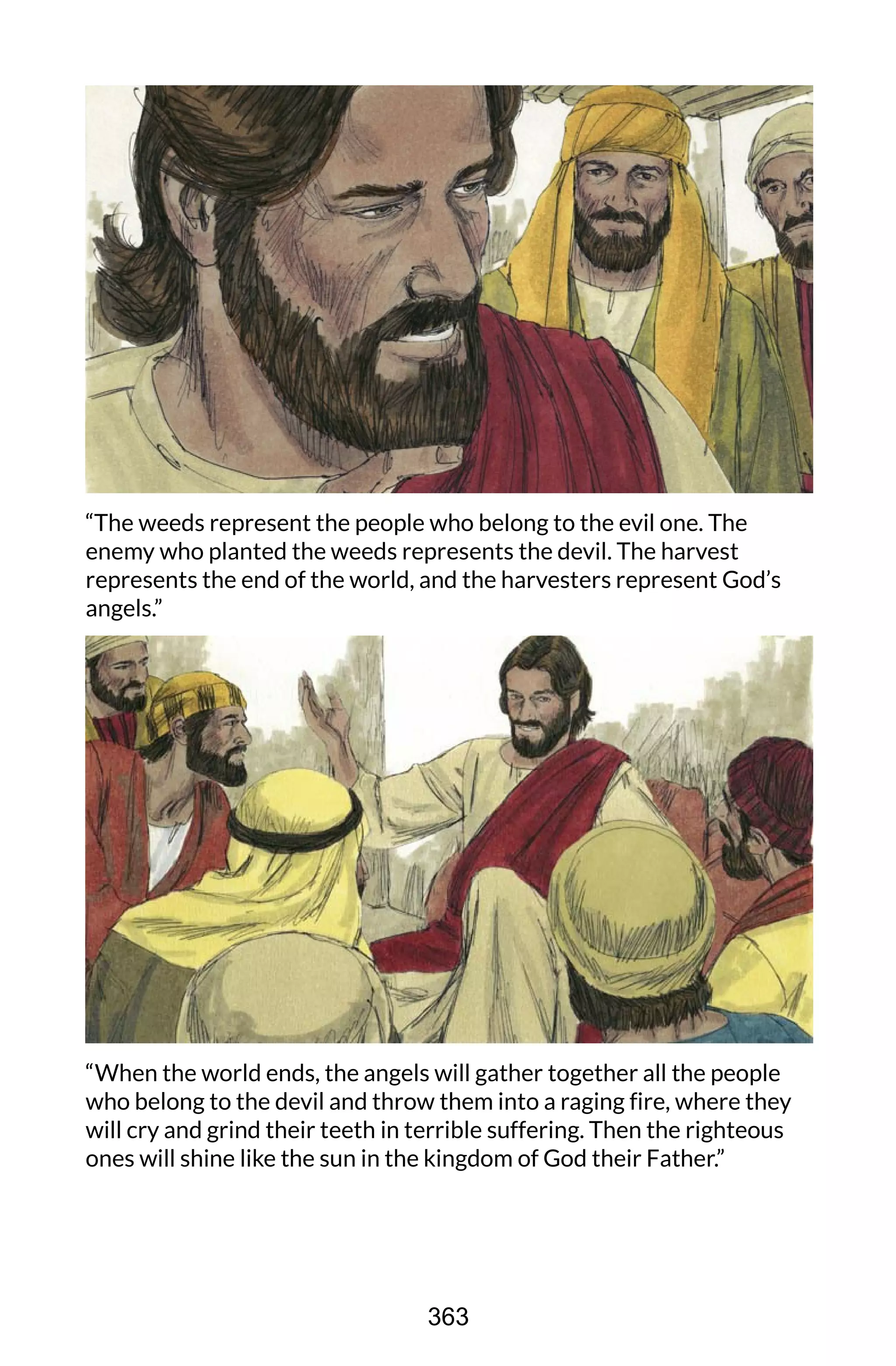 “The weeds represent the people who belong to the evil one. The
enemy who planted the weeds represents the devil. The harvest
represents the end of the world, and the harvesters represent God’s
angels.”
“When the world ends, the angels will gather together all the people
who belong to the devil and throw them into a raging fire, where they
will cry and grind their teeth in terrible suffering. Then the righteous
ones will shine like the sun in the kingdom of God their Father.”
363
 