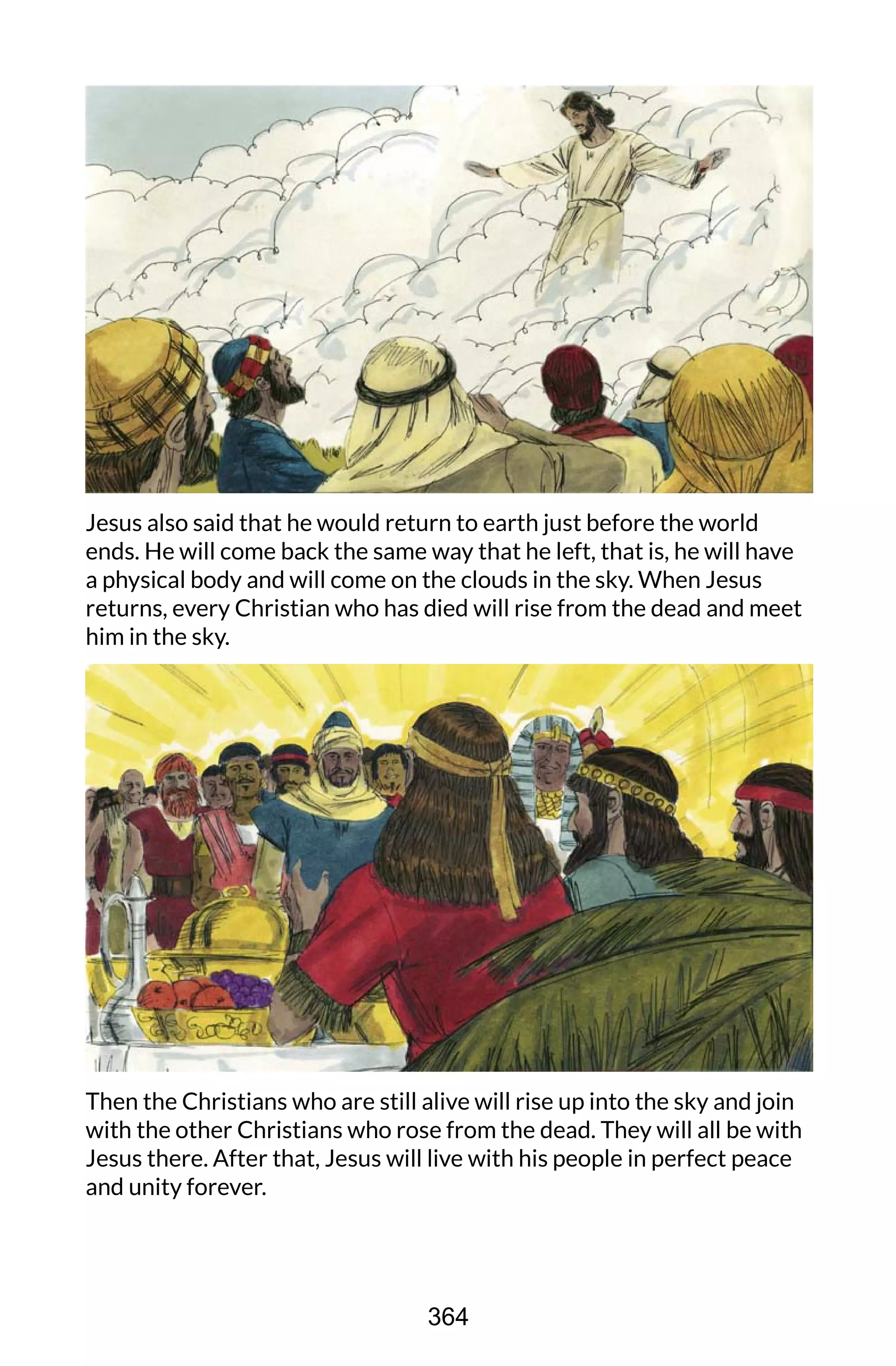 Jesus also said that he would return to earth just before the world
ends. He will come back the same way that he left, that is, he will have
a physical body and will come on the clouds in the sky. When Jesus
returns, every Christian who has died will rise from the dead and meet
him in the sky.
Then the Christians who are still alive will rise up into the sky and join
with the other Christians who rose from the dead. They will all be with
Jesus there. After that, Jesus will live with his people in perfect peace
and unity forever.
364
 