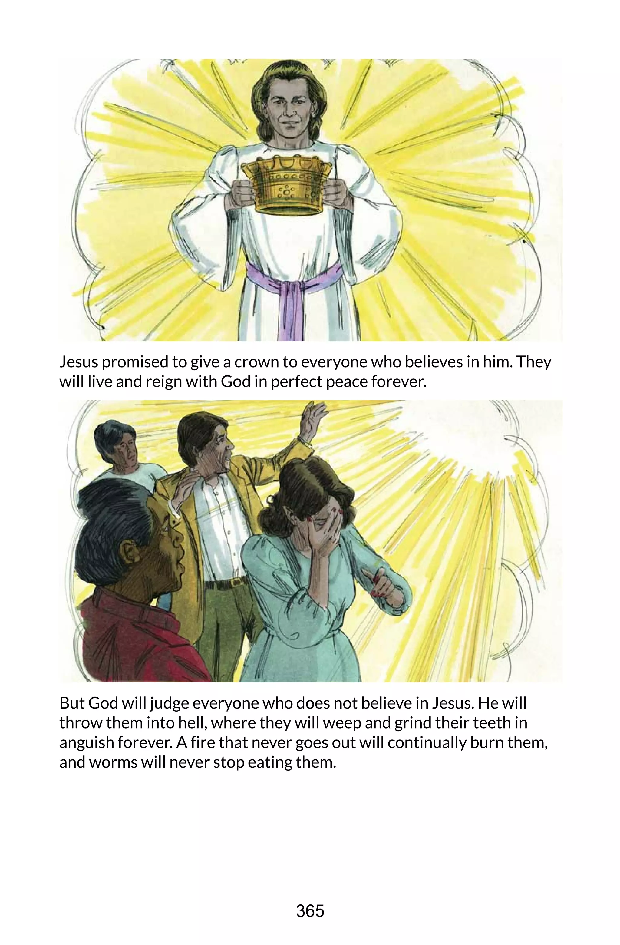 Jesus promised to give a crown to everyone who believes in him. They
will live and reign with God in perfect peace forever.
But God will judge everyone who does not believe in Jesus. He will
throw them into hell, where they will weep and grind their teeth in
anguish forever. A fire that never goes out will continually burn them,
and worms will never stop eating them.
365
 