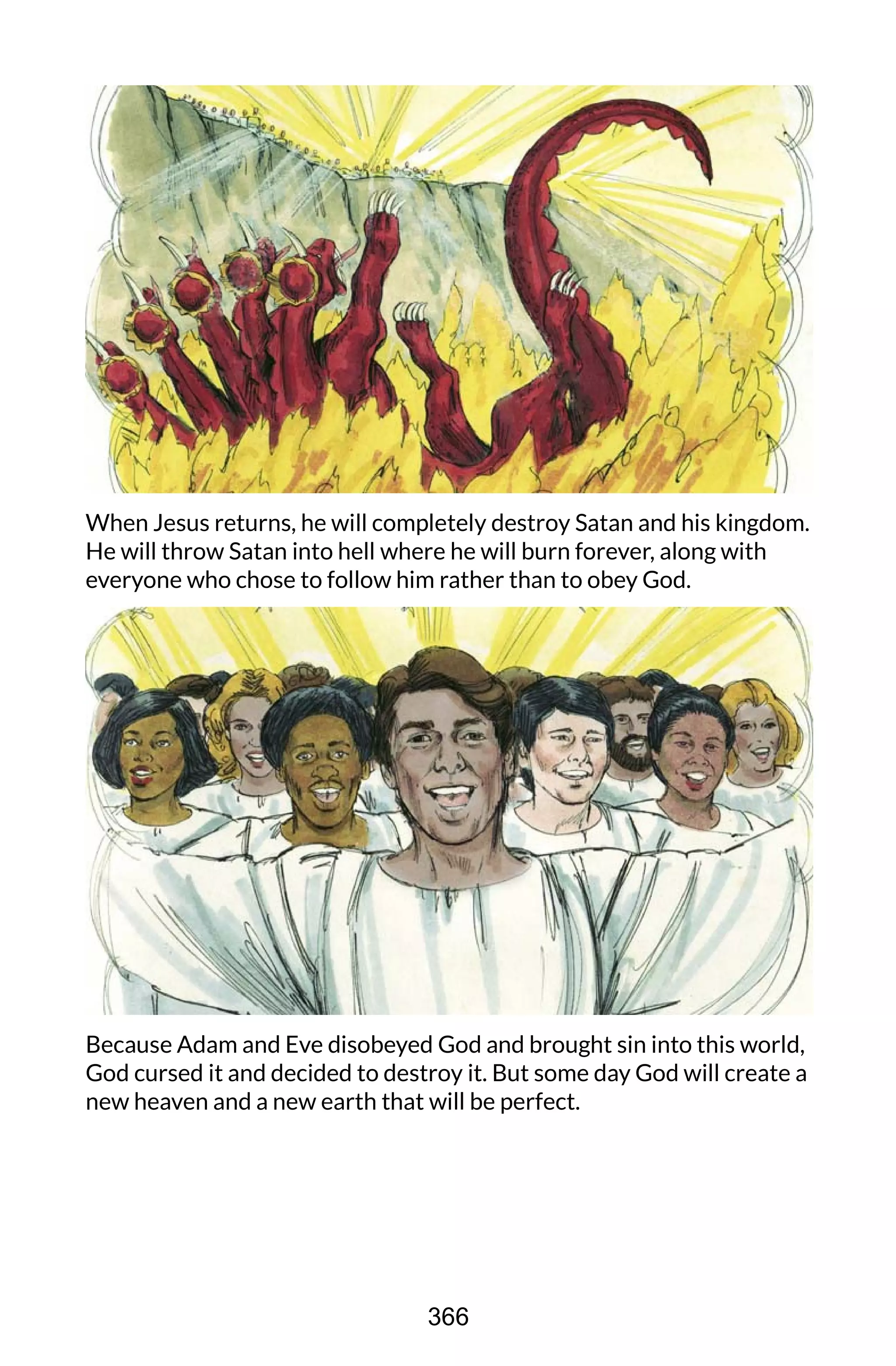 When Jesus returns, he will completely destroy Satan and his kingdom.
He will throw Satan into hell where he will burn forever, along with
everyone who chose to follow him rather than to obey God.
Because Adam and Eve disobeyed God and brought sin into this world,
God cursed it and decided to destroy it. But some day God will create a
new heaven and a new earth that will be perfect.
366
 