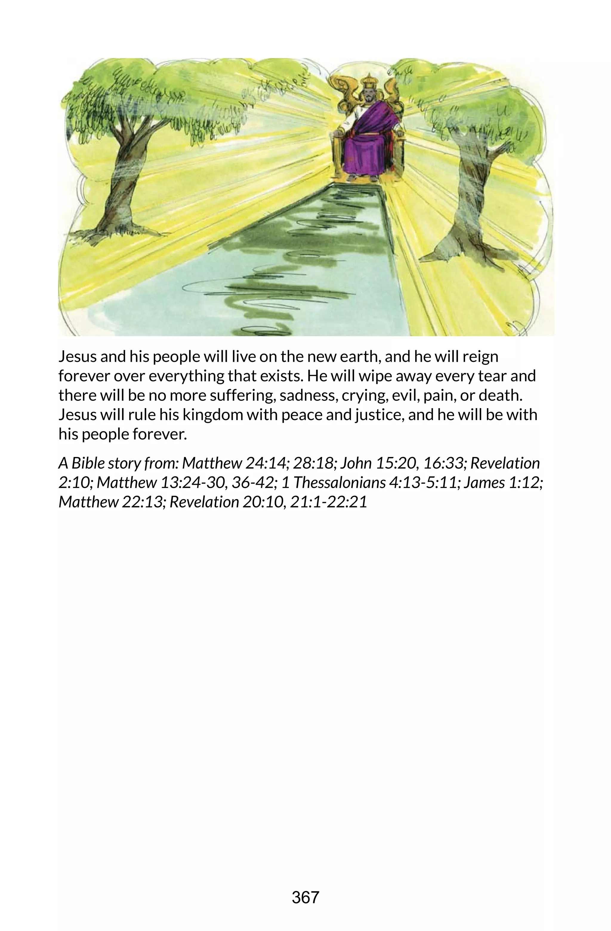 Jesus and his people will live on the new earth, and he will reign
forever over everything that exists. He will wipe away every tear and
there will be no more suffering, sadness, crying, evil, pain, or death.
Jesus will rule his kingdom with peace and justice, and he will be with
his people forever.
A Bible story from: Matthew 24:14; 28:18; John 15:20, 16:33; Revelation
2:10; Matthew 13:24-30, 36-42; 1 Thessalonians 4:13-5:11; James 1:12;
Matthew 22:13; Revelation 20:10, 21:1-22:21
367
 
