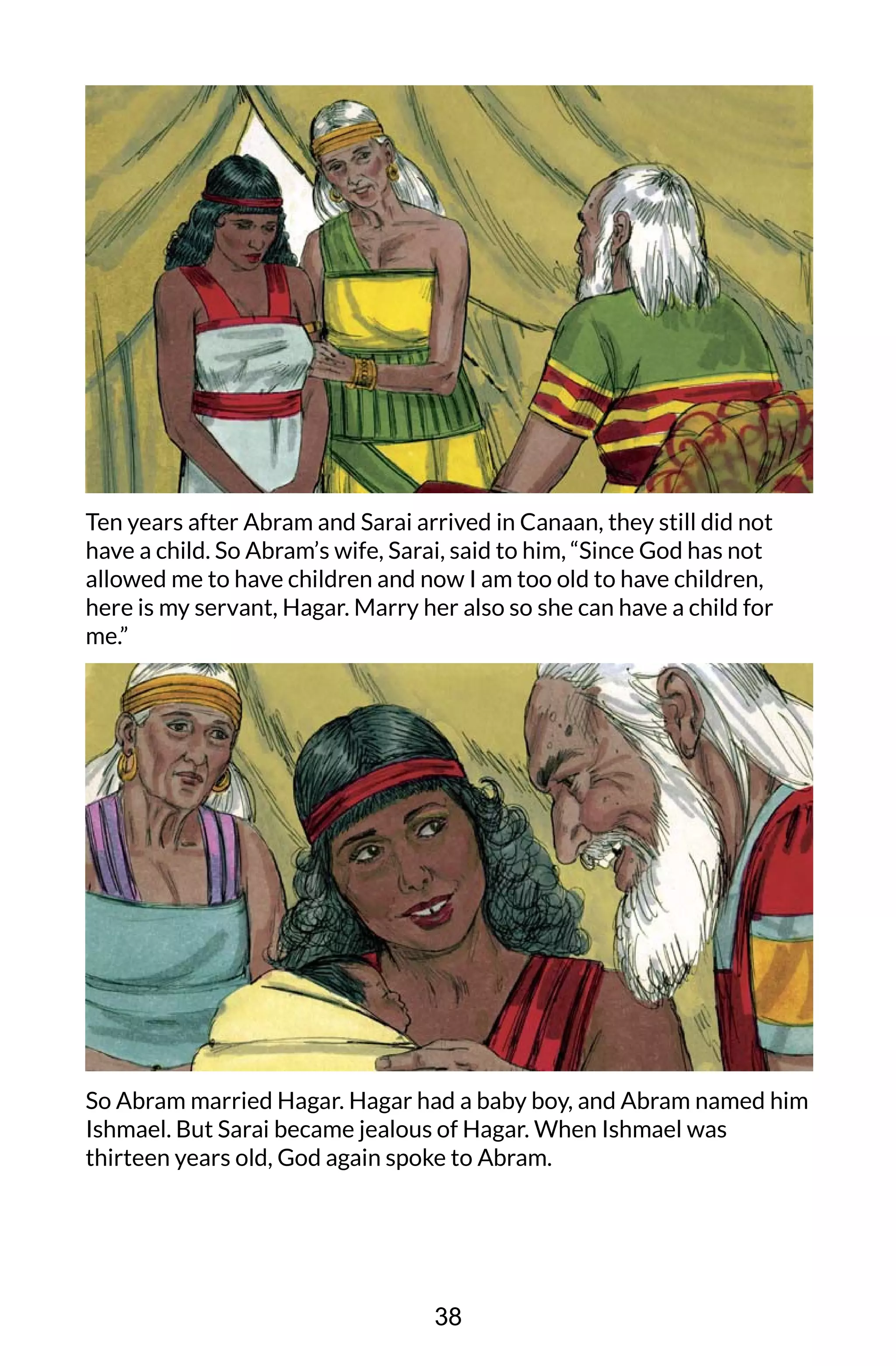 Ten years after Abram and Sarai arrived in Canaan, they still did not
have a child. So Abram’s wife, Sarai, said to him, “Since God has not
allowed me to have children and now I am too old to have children,
here is my servant, Hagar. Marry her also so she can have a child for
me.”
So Abram married Hagar. Hagar had a baby boy, and Abram named him
Ishmael. But Sarai became jealous of Hagar. When Ishmael was
thirteen years old, God again spoke to Abram.
38
 