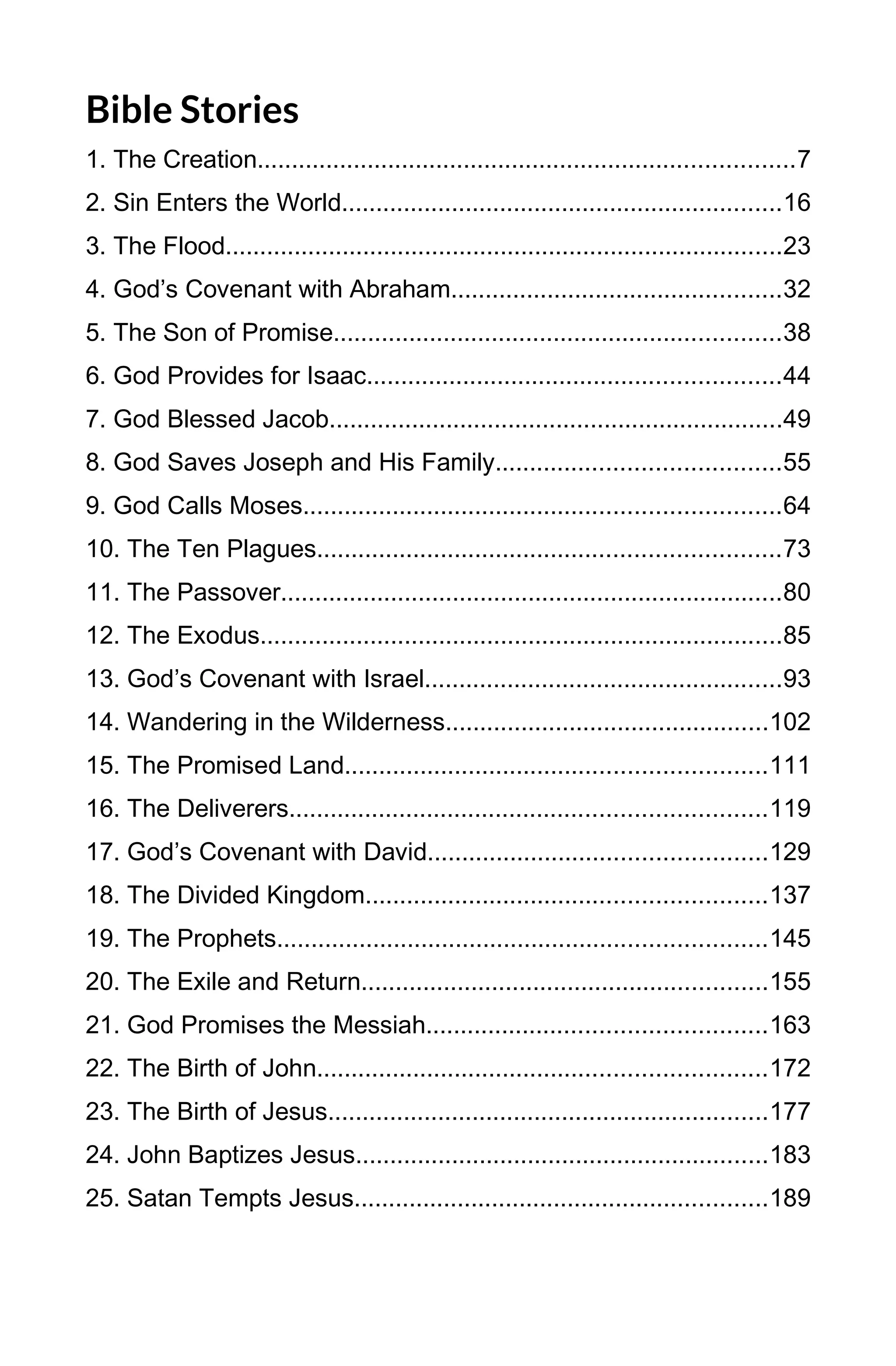 Bible Stories
1. The Creation..............................................................................7
2. Sin Enters the World................................................................16
3. The Flood.................................................................................23
4. God’s Covenant with Abraham................................................32
5. The Son of Promise.................................................................38
6. God Provides for Isaac............................................................44
7. God Blessed Jacob..................................................................49
8. God Saves Joseph and His Family.........................................55
9. God Calls Moses.....................................................................64
10. The Ten Plagues...................................................................73
11. The Passover.........................................................................80
12. The Exodus............................................................................85
13. God’s Covenant with Israel....................................................93
14. Wandering in the Wilderness...............................................102
15. The Promised Land.............................................................111
16. The Deliverers.....................................................................119
17. God’s Covenant with David.................................................129
18. The Divided Kingdom..........................................................137
19. The Prophets.......................................................................145
20. The Exile and Return...........................................................155
21. God Promises the Messiah.................................................163
22. The Birth of John.................................................................172
23. The Birth of Jesus................................................................177
24. John Baptizes Jesus............................................................183
25. Satan Tempts Jesus............................................................189
4
 