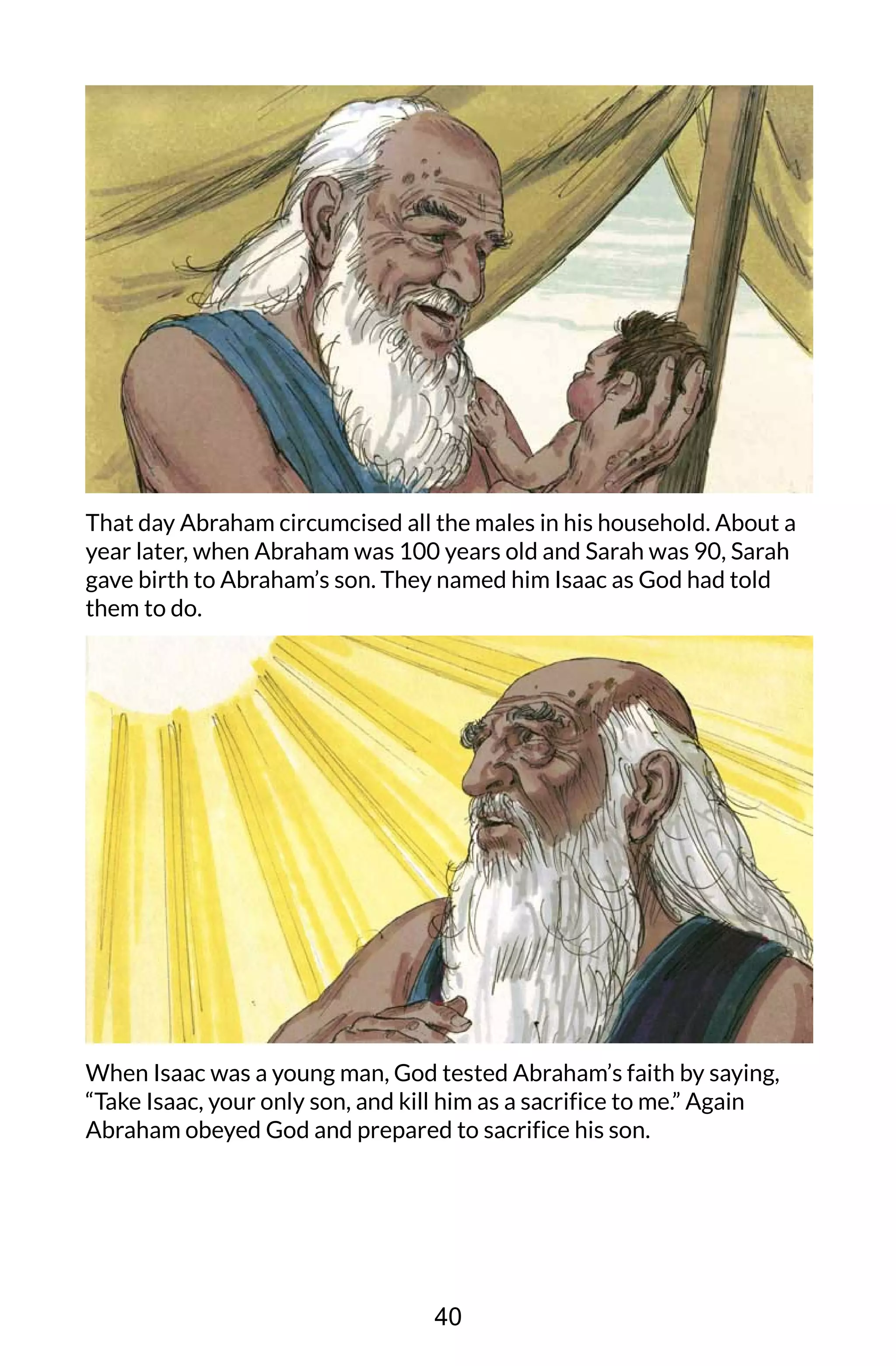 That day Abraham circumcised all the males in his household. About a
year later, when Abraham was 100 years old and Sarah was 90, Sarah
gave birth to Abraham’s son. They named him Isaac as God had told
them to do.
When Isaac was a young man, God tested Abraham’s faith by saying,
“Take Isaac, your only son, and kill him as a sacrifice to me.” Again
Abraham obeyed God and prepared to sacrifice his son.
40
 
