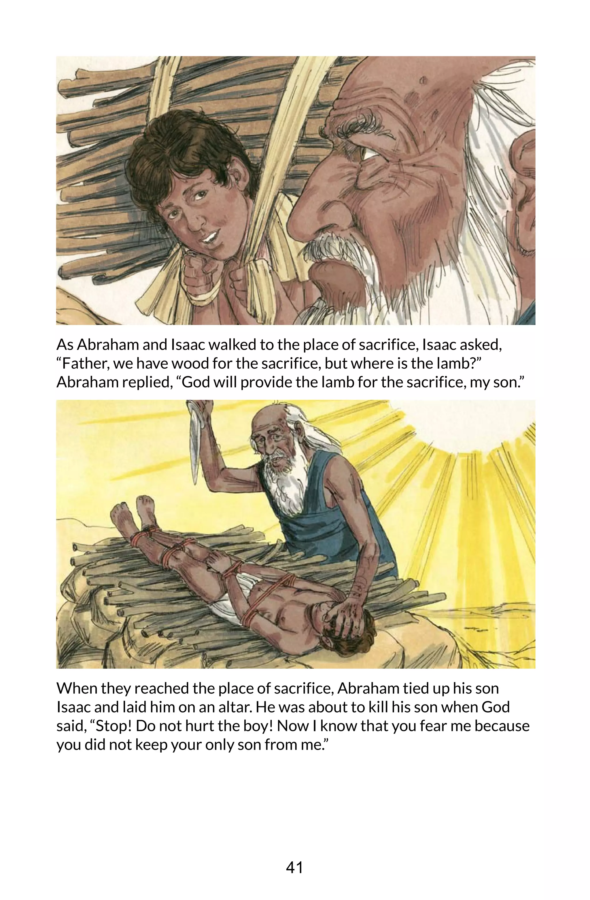 As Abraham and Isaac walked to the place of sacrifice, Isaac asked,
“Father, we have wood for the sacrifice, but where is the lamb?”
Abraham replied, “God will provide the lamb for the sacrifice, my son.”
When they reached the place of sacrifice, Abraham tied up his son
Isaac and laid him on an altar. He was about to kill his son when God
said, “Stop! Do not hurt the boy! Now I know that you fear me because
you did not keep your only son from me.”
41
 