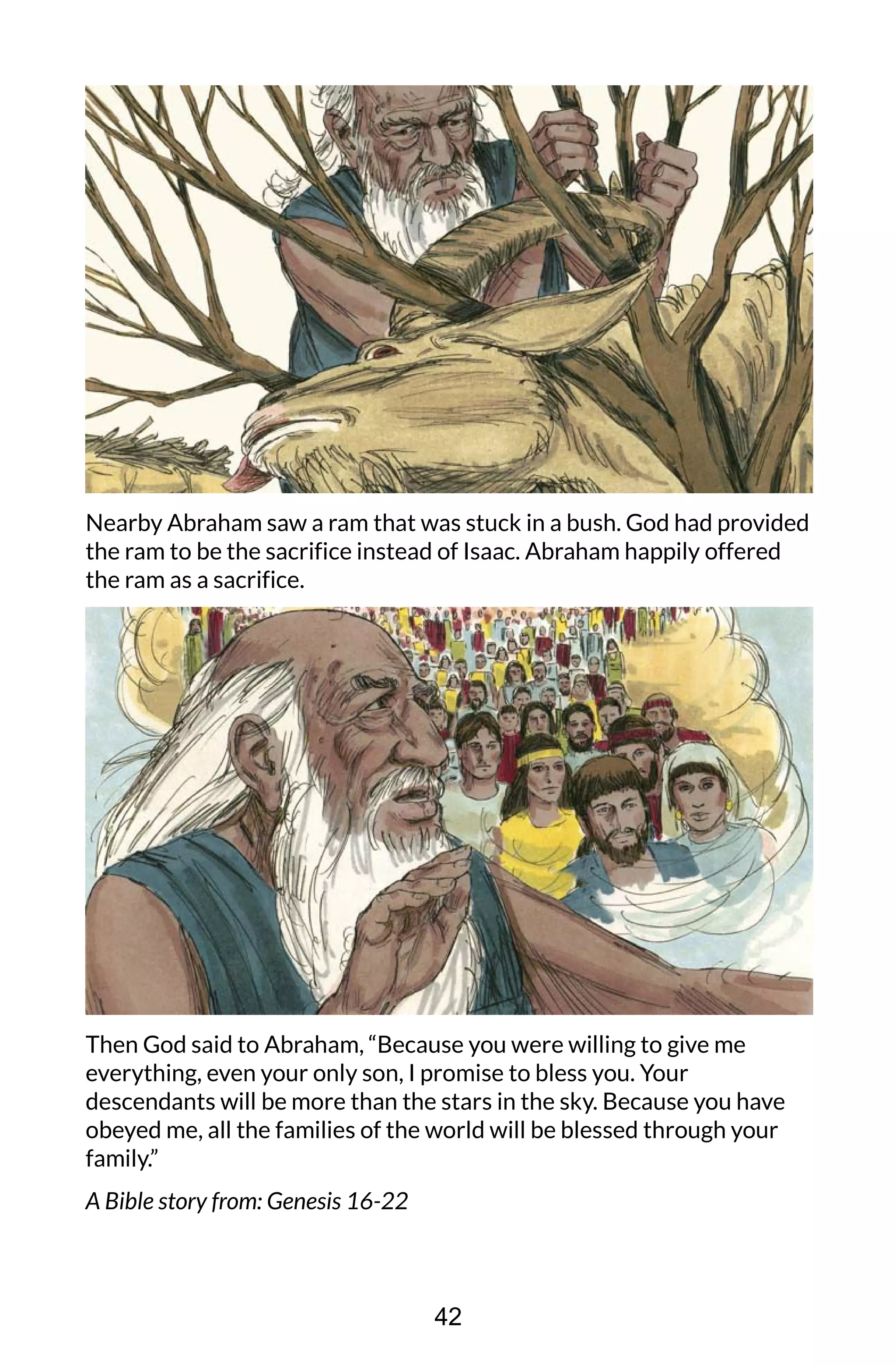 Nearby Abraham saw a ram that was stuck in a bush. God had provided
the ram to be the sacrifice instead of Isaac. Abraham happily offered
the ram as a sacrifice.
Then God said to Abraham, “Because you were willing to give me
everything, even your only son, I promise to bless you. Your
descendants will be more than the stars in the sky. Because you have
obeyed me, all the families of the world will be blessed through your
family.”
A Bible story from: Genesis 16-22
42
 