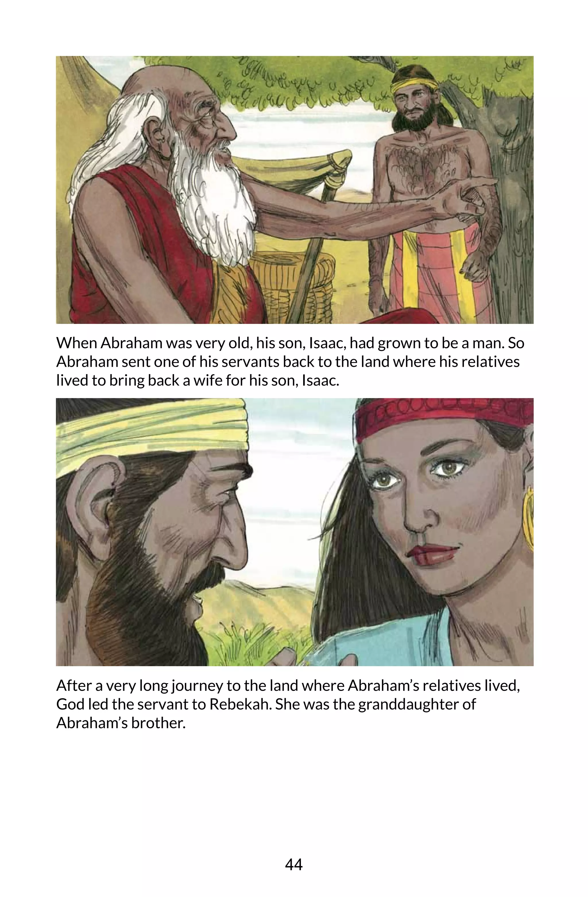 When Abraham was very old, his son, Isaac, had grown to be a man. So
Abraham sent one of his servants back to the land where his relatives
lived to bring back a wife for his son, Isaac.
After a very long journey to the land where Abraham’s relatives lived,
God led the servant to Rebekah. She was the granddaughter of
Abraham’s brother.
44
 