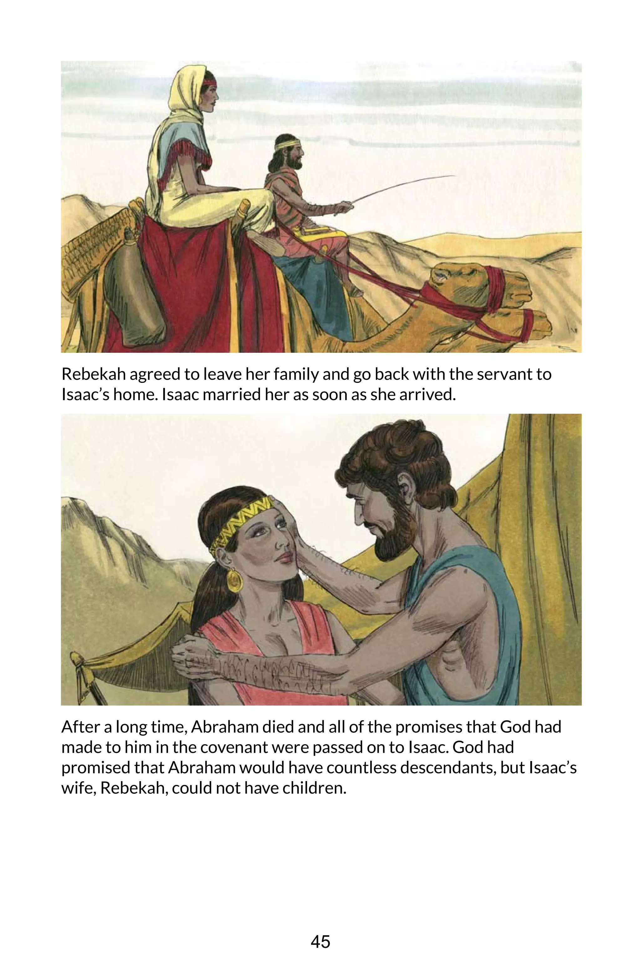 Rebekah agreed to leave her family and go back with the servant to
Isaac’s home. Isaac married her as soon as she arrived.
After a long time, Abraham died and all of the promises that God had
made to him in the covenant were passed on to Isaac. God had
promised that Abraham would have countless descendants, but Isaac’s
wife, Rebekah, could not have children.
45
 