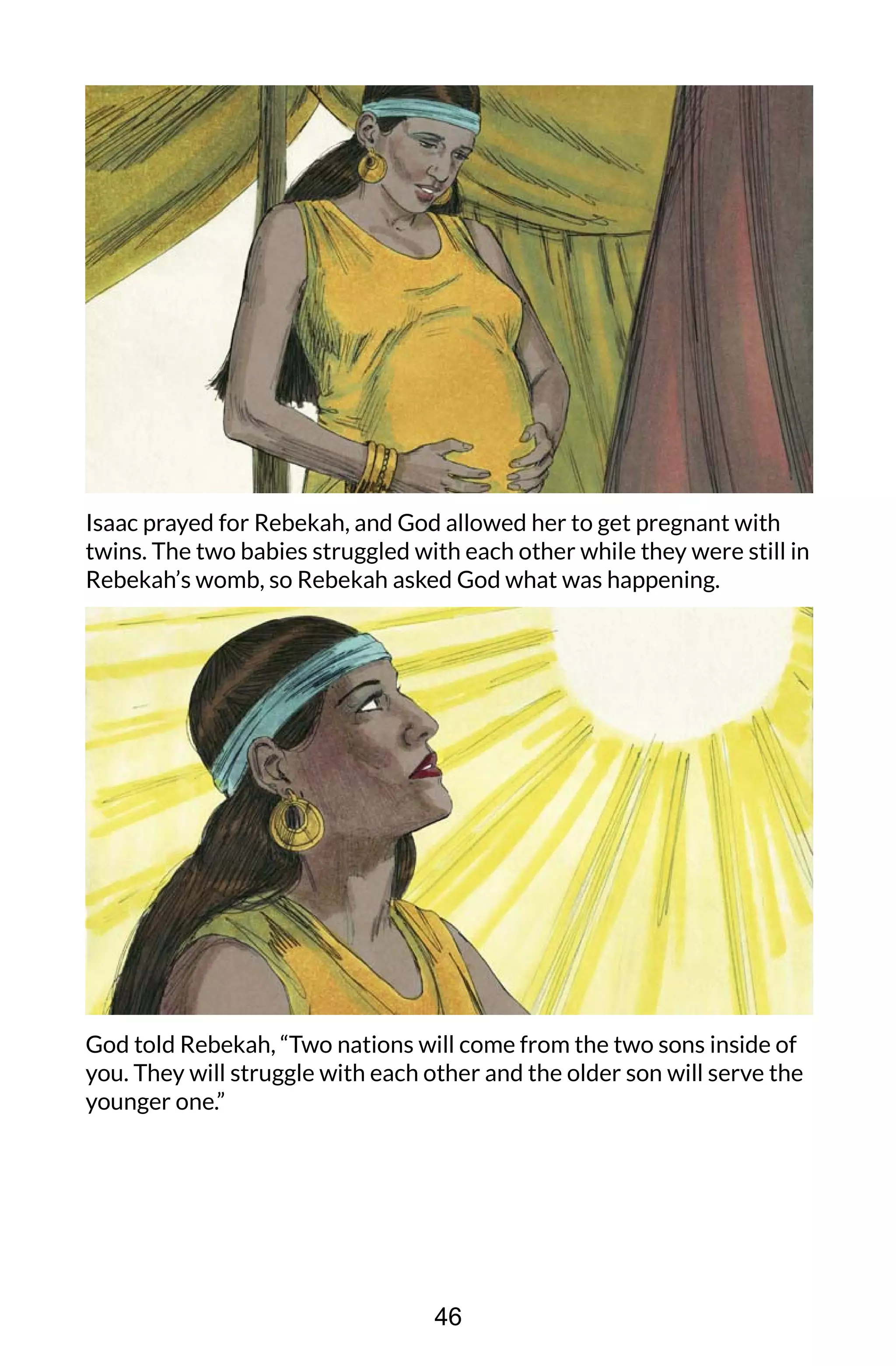 Isaac prayed for Rebekah, and God allowed her to get pregnant with
twins. The two babies struggled with each other while they were still in
Rebekah’s womb, so Rebekah asked God what was happening.
God told Rebekah, “Two nations will come from the two sons inside of
you. They will struggle with each other and the older son will serve the
younger one.”
46
 
