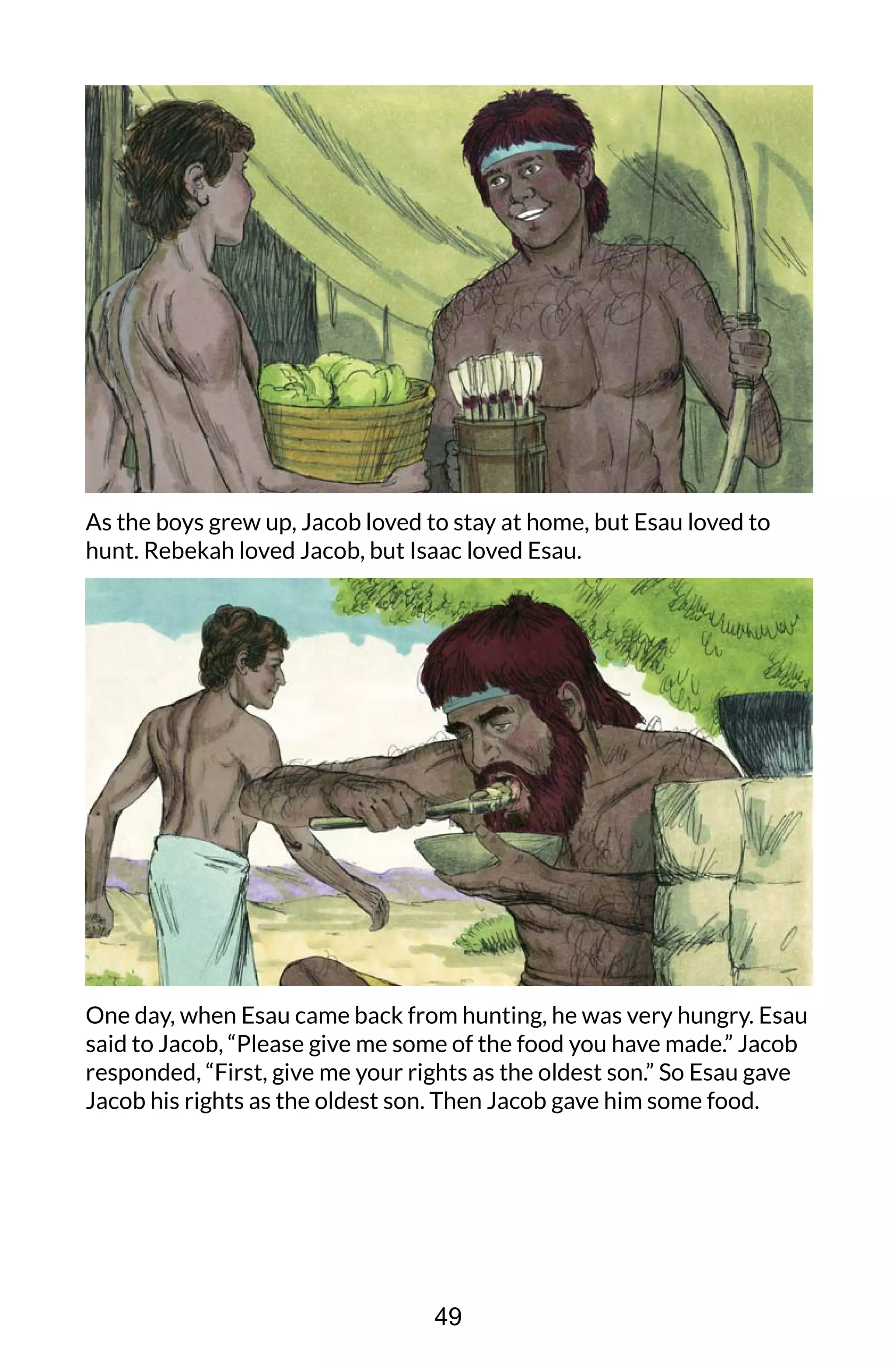 As the boys grew up, Jacob loved to stay at home, but Esau loved to
hunt. Rebekah loved Jacob, but Isaac loved Esau.
One day, when Esau came back from hunting, he was very hungry. Esau
said to Jacob, “Please give me some of the food you have made.” Jacob
responded, “First, give me your rights as the oldest son.” So Esau gave
Jacob his rights as the oldest son. Then Jacob gave him some food.
49
 