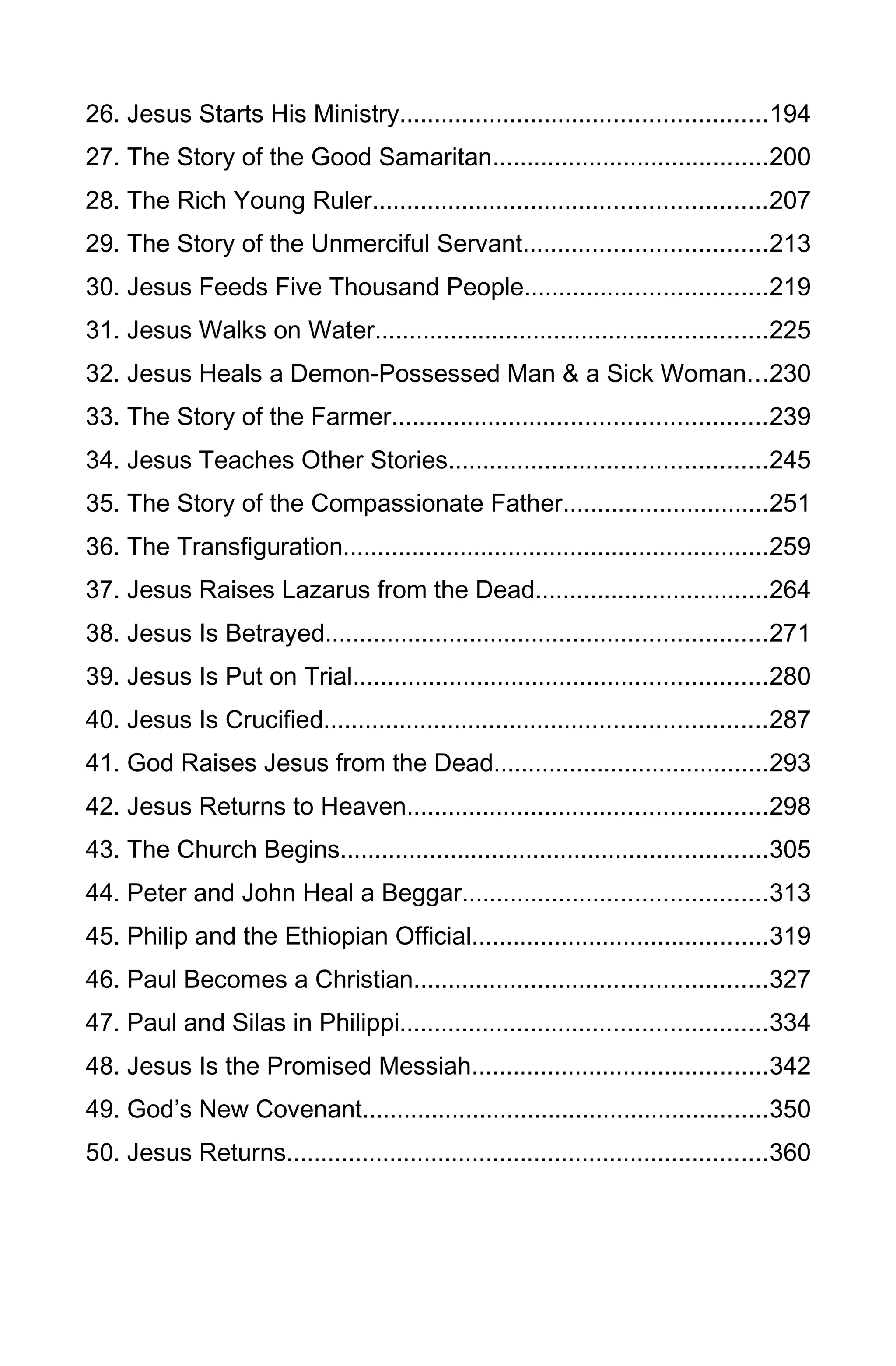 26. Jesus Starts His Ministry.....................................................194
27. The Story of the Good Samaritan........................................200
28. The Rich Young Ruler.........................................................207
29. The Story of the Unmerciful Servant...................................213
30. Jesus Feeds Five Thousand People...................................219
31. Jesus Walks on Water.........................................................225
32. Jesus Heals a Demon-Possessed Man & a Sick Woman...230
33. The Story of the Farmer......................................................239
34. Jesus Teaches Other Stories..............................................245
35. The Story of the Compassionate Father..............................251
36. The Transfiguration..............................................................259
37. Jesus Raises Lazarus from the Dead..................................264
38. Jesus Is Betrayed................................................................271
39. Jesus Is Put on Trial............................................................280
40. Jesus Is Crucified................................................................287
41. God Raises Jesus from the Dead........................................293
42. Jesus Returns to Heaven....................................................298
43. The Church Begins..............................................................305
44. Peter and John Heal a Beggar............................................313
45. Philip and the Ethiopian Official...........................................319
46. Paul Becomes a Christian...................................................327
47. Paul and Silas in Philippi.....................................................334
48. Jesus Is the Promised Messiah...........................................342
49. God’s New Covenant...........................................................350
50. Jesus Returns......................................................................360
5
 