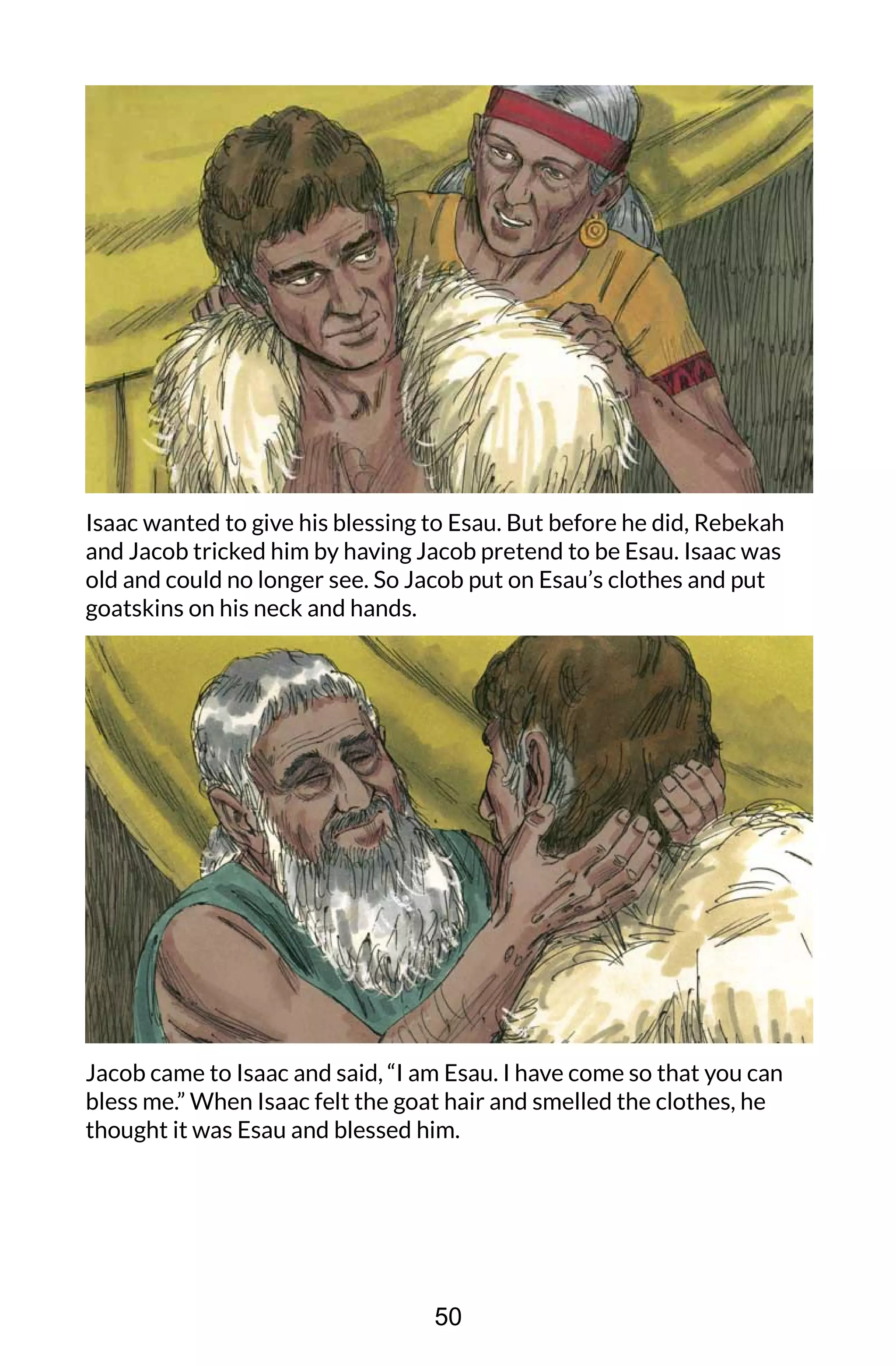 Isaac wanted to give his blessing to Esau. But before he did, Rebekah
and Jacob tricked him by having Jacob pretend to be Esau. Isaac was
old and could no longer see. So Jacob put on Esau’s clothes and put
goatskins on his neck and hands.
Jacob came to Isaac and said, “I am Esau. I have come so that you can
bless me.” When Isaac felt the goat hair and smelled the clothes, he
thought it was Esau and blessed him.
50
 